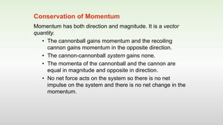 Momentum has both direction and magnitude. It is a vector
quantity.
• The cannonball gains momentum and the recoiling
cannon gains momentum in the opposite direction.
• The cannon-cannonball system gains none.
• The momenta of the cannonball and the cannon are
equal in magnitude and opposite in direction.
• No net force acts on the system so there is no net
impulse on the system and there is no net change in the
momentum.
Conservation of Momentum
 