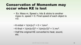 Conservation of Momentum may
occur when KE is lost
• Ex: Mass m, Speed v, hits & sticks to another
mass m, speed = 0. Final speed of each object is
v/2.
• K-initial = ½(m)(v)2 + 0 = ½mv2.
• K-final = ½(m)(v/2)2 + ½(m)(v/2)2 = ¼ mv2.
• Half the original KE converted to heat, sound,
etc.
42
EM, SPP- DoCl, FoT, DDU, Nadiad.
 