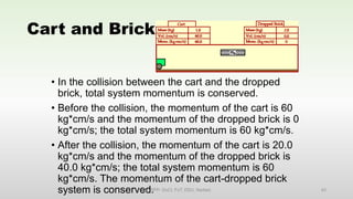 Cart and Brick
• In the collision between the cart and the dropped
brick, total system momentum is conserved.
• Before the collision, the momentum of the cart is 60
kg*cm/s and the momentum of the dropped brick is 0
kg*cm/s; the total system momentum is 60 kg*cm/s.
• After the collision, the momentum of the cart is 20.0
kg*cm/s and the momentum of the dropped brick is
40.0 kg*cm/s; the total system momentum is 60
kg*cm/s. The momentum of the cart-dropped brick
system is conserved.
EM, SPP- DoCl, FoT, DDU, Nadiad. 43
 