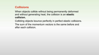 When objects collide without being permanently deformed
and without generating heat, the collision is an elastic
collision.
Colliding objects bounce perfectly in perfect elastic collisions.
The sum of the momentum vectors is the same before and
after each collision.
Collisions
 