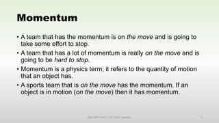 Momentum
• A team that has the momentum is on the move and is going to
take some effort to stop.
• A team that has a lot of momentum is really on the move and is
going to be hard to stop.
• Momentum is a physics term; it refers to the quantity of motion
that an object has.
• A sports team that is on the move has the momentum. If an
object is in motion (on the move) then it has momentum.
EM, SPP- DoCl, FoT, DDU, Nadiad. 5
 
