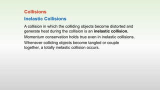 Inelastic Collisions
A collision in which the colliding objects become distorted and
generate heat during the collision is an inelastic collision.
Momentum conservation holds true even in inelastic collisions.
Whenever colliding objects become tangled or couple
together, a totally inelastic collision occurs.
Collisions
 