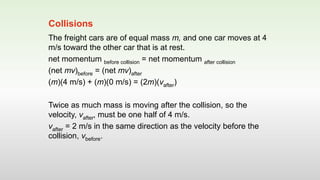 The freight cars are of equal mass m, and one car moves at 4
m/s toward the other car that is at rest.
net momentum before collision = net momentum after collision
(net mv)before = (net mv)after
(m)(4 m/s) + (m)(0 m/s) = (2m)(vafter)
Twice as much mass is moving after the collision, so the
velocity, vafter, must be one half of 4 m/s.
vafter = 2 m/s in the same direction as the velocity before the
collision, vbefore.
Collisions
 