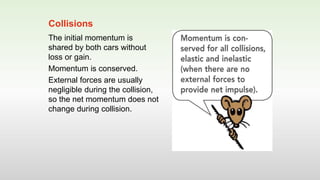 The initial momentum is
shared by both cars without
loss or gain.
Momentum is conserved.
External forces are usually
negligible during the collision,
so the net momentum does not
change during collision.
Collisions
 