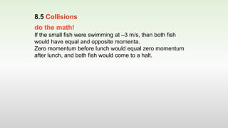 do the math!
If the small fish were swimming at –3 m/s, then both fish
would have equal and opposite momenta.
Zero momentum before lunch would equal zero momentum
after lunch, and both fish would come to a halt.
8.5 Collisions
 