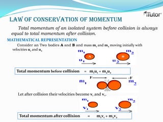 Law of Conservation Of Momentum
    Total momentum of an isolated system before collision is always
 equal to total momentum after collision.
MATHEMATICAL REPRESENTATION
     Consider an Two bodies A and B and mass m1 and m2 moving initially with
  velocities u1 and u2




    Total momentum before collision          = m1u1 + m2u2




     Let after collision their velocities become v1 and v2.




     Total momentum after collision            =    m1v1 + m2v2
 