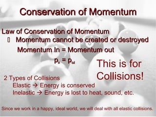 Conservation of Momentum
Law of Conservation of Momentum
   Momentum cannot be created or destroyed
    Momentum In = Momentum out
               pin = pout
                                                  This is for
 2 Types of Collisions                            Collisions!
    Elastic  Energy is conserved
    Inelastic  Energy is lost to heat, sound, etc.

Since we work in a happy, ideal world, we will deal with all elastic collisions.
 