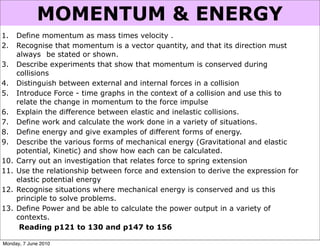 MOMENTUM & ENERGY
1.    Define momentum as mass times velocity .
2.    Recognise that momentum is a vector quantity, and that its direction must
      always be stated or shown.
3.    Describe experiments that show that momentum is conserved during
      collisions
4.    Distinguish between external and internal forces in a collision
5.    Introduce Force - time graphs in the context of a collision and use this to
      relate the change in momentum to the force impulse
6.    Explain the difference between elastic and inelastic collisions.
7.    Define work and calculate the work done in a variety of situations.
8.    Define energy and give examples of different forms of energy.
9.    Describe the various forms of mechanical energy (Gravitational and elastic
      potential, Kinetic) and show how each can be calculated.
10.   Carry out an investigation that relates force to spring extension
11.   Use the relationship between force and extension to derive the expression for
      elastic potential energy
12.   Recognise situations where mechanical energy is conserved and us this
      principle to solve problems.
13.   Define Power and be able to calculate the power output in a variety of
      contexts.
       Reading p121 to 130 and p147 to 156

Monday, 7 June 2010
 