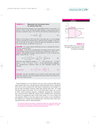 237
CHAPTER 6
EXAMPLE 6–1 Momentum-Flux Correction Factor
for Laminar Pipe Flow
Consider laminar flow through a very long straight section of round pipe. It is
shown in Chap. 8 that the velocity profile through a cross-sectional area of
the pipe is parabolic (Fig. 6–15), with the axial velocity component given by
(1)
where R is the radius of the inner wall of the pipe and Vavg is the average
velocity. Calculate the momentum-flux correction factor through a cross sec-
tion of the pipe for the case in which the pipe flow represents an outlet of
the control volume, as sketched in Fig. 6–15.
SOLUTION For a given velocity distribution we are to calculate the momen-
tum-flux correction factor.
Assumptions 1 The flow is incompressible and steady. 2 The control volume
slices through the pipe normal to the pipe axis, as sketched in Fig. 6–15.
Analysis We substitute the given velocity profile for V in Eq. 6–24 and inte-
grate, noting that dAc ⫽ 2pr dr,
(2)
Defining a new integration variable y ⫽ 1 ⫺ r2/R2 and thus dy ⫽ ⫺2r dr/R2
(also, y ⫽ 1 at r ⫽ 0, and y ⫽ 0 at r ⫽ R) and performing the integration,
the momentum-flux correction factor for fully developed laminar flow
becomes
Laminar flow: (3)
Discussion We have calculated b for an outlet, but the same result would
have been obtained if we had considered the cross section of the pipe as an
inlet to the control volume.
From Example 6–1 we see that b is not very close to unity for fully devel-
oped laminar pipe flow, and ignoring b could potentially lead to significant
error. If we were to perform the same kind of integration as in Example 6–1
but for fully developed turbulent rather than laminar pipe flow, we would
find that b ranges from about 1.01 to 1.04. Since these values are so close
to unity, many practicing engineers completely disregard the momentum-
flux correction factor. While the neglect of b in turbulent flow calculations
may have an insignificant effect on the final results, it is wise to keep it in
our equations. Doing so not only improves the accuracy of our calculations,
but reminds us to include the momentum-flux correction factor when solv-
ing laminar flow control volume problems.
For turbulent flow b may have an insignificant effect at inlets and outlets, but
for laminar flow b may be important and should not be neglected. It is wise
to include b in all momentum control volume problems.
b ⫽ ⫺4 冮
0
1
y2
dy ⫽ ⫺4c
y3
3
d
0
1
⫽
4
3
b ⫽
1
Ac
冮Ac
a
V
Vavg
b
2
dAc ⫽
4
pR2 冮
R
0
a1 ⫺
r2
R2
b
2
2pr dr
V ⫽ 2Vavg a1 ⫺
r2
R2
b
Vavg
V
R
r
CV
FIGURE 6–15
Velocity profile over a cross section
of a pipe in which the flow is fully
developed and laminar.
cen72367_ch06.qxd 10/29/04 2:26 PM Page 237
 