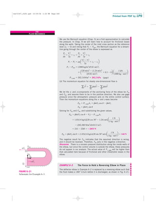 240
FLUID MECHANICS
We use the Bernoulli equation (Chap. 5) as a first approximation to calculate
the pressure. In Chap. 8 we will learn how to account for frictional losses
along the walls. Taking the center of the inlet cross section as the reference
level (z1 ⫽ 0) and noting that P2 ⫽ Patm, the Bernoulli equation for a stream-
line going through the center of the elbow is expressed as
(b) The momentum equation for steady one-dimensional flow is
We let the x- and z-components of the anchoring force of the elbow be FRx
and FRz, and assume them to be in the positive direction. We also use gage
pressure since the atmospheric pressure acts on the entire control surface.
Then the momentum equations along the x- and z-axes become
Solving for FRx and FRz, and substituting the given values,
The negative result for FRx indicates that the assumed direction is wrong,
and it should be reversed. Therefore, FRx acts in the negative x-direction.
Discussion There is a nonzero pressure distribution along the inside walls of
the elbow, but since the control volume is outside the elbow, these pressures
do not appear in our analysis. The actual value of P1, gage will be higher than
that calculated here because of frictional and other irreversible losses in the
elbow.
EXAMPLE 6–3 The Force to Hold a Reversing Elbow in Place
The deflector elbow in Example 6–2 is replaced by a reversing elbow such that
the fluid makes a 180° U-turn before it is discharged, as shown in Fig. 6–21.
FRz ⫽ bm
#
V2 sin u ⫽ (1.03)(14 kg/s)(20 sin 30⬚ m/s)a
1 N
1 kg ⭈ m/s2
b ⫽ 144 N
⫽ 232 ⫺ 2285 ⫽ ⴚ2053 N
⫺ (202,200 N/m2
)(0.0113 m2
)
⫽ 1.03(14 kg/s)3(20 cos 30⬚ ⫺ 1.24) m/s4a
1 N
1 kg ⭈ m/s2
b
FRx ⫽ bm
#
(V2 cos u ⫺ V1) ⫺ P1, gageA1
FRz ⫽ bm
#
V2 sin u
FRx ⫹ P1, gageA1 ⫽ bm
#
V2 cos u ⫺ bm
#
V1
a F
→
⫽ a
out
bm
#
V
→
⫺ a
in
bm
#
V
→
P1, gage ⫽ 202.2 kN/m2
⫽ 202.2 kPa (gage)
⫻ a
(20 m/s)2
⫺ (1.24 m/s)2
2(9.81 m/s2
)
⫹ 0.3 ⫺ 0b a
1 kN
1000 kg ⭈ m/s2
b
P1 ⫺ Patm ⫽ (1000 kg/m3
)(9.81 m/s2
)
P1 ⫺ P2 ⫽ rga
V2
2 ⫺V2
1
2g
⫹ z2 ⫺ z1b
P1
rg
⫹
V 2
1
2g
⫹ z1 ⫽
P2
rg
⫹
V2
2
2g
⫹ z2
F
Rz
F
Rx
Patm
P1,gage
1
2
mV2
·
mV1
·
→
→
FIGURE 6–21
Schematic for Example 6–3.
cen72367_ch06.qxd 10/29/04 2:26 PM Page 240
 
