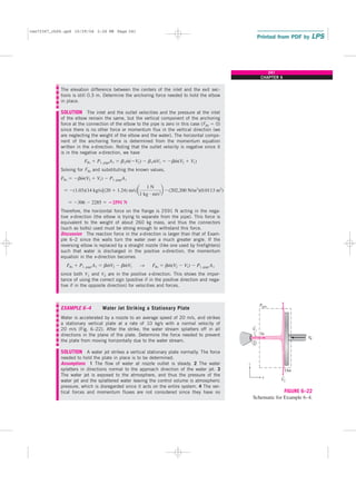 The elevation difference between the centers of the inlet and the exit sec-
tions is still 0.3 m. Determine the anchoring force needed to hold the elbow
in place.
SOLUTION The inlet and the outlet velocities and the pressure at the inlet
of the elbow remain the same, but the vertical component of the anchoring
force at the connection of the elbow to the pipe is zero in this case (FRz ⫽ 0)
since there is no other force or momentum flux in the vertical direction (we
are neglecting the weight of the elbow and the water). The horizontal compo-
nent of the anchoring force is determined from the momentum equation
written in the x-direction. Noting that the outlet velocity is negative since it
is in the negative x-direction, we have
Solving for FRx and substituting the known values,
Therefore, the horizontal force on the flange is 2591 N acting in the nega-
tive x-direction (the elbow is trying to separate from the pipe). This force is
equivalent to the weight of about 260 kg mass, and thus the connectors
(such as bolts) used must be strong enough to withstand this force.
Discussion The reaction force in the x-direction is larger than that of Exam-
ple 6–2 since the walls turn the water over a much greater angle. If the
reversing elbow is replaced by a straight nozzle (like one used by firefighters)
such that water is discharged in the positive x-direction, the momentum
equation in the x-direction becomes
since both V1 and V2 are in the positive x-direction. This shows the impor-
tance of using the correct sign (positive if in the positive direction and nega-
tive if in the opposite direction) for velocities and forces.
EXAMPLE 6–4 Water Jet Striking a Stationary Plate
Water is accelerated by a nozzle to an average speed of 20 m/s, and strikes
a stationary vertical plate at a rate of 10 kg/s with a normal velocity of
20 m/s (Fig. 6–22). After the strike, the water stream splatters off in all
directions in the plane of the plate. Determine the force needed to prevent
the plate from moving horizontally due to the water stream.
SOLUTION A water jet strikes a vertical stationary plate normally. The force
needed to hold the plate in place is to be determined.
Assumptions 1 The flow of water at nozzle outlet is steady. 2 The water
splatters in directions normal to the approach direction of the water jet. 3
The water jet is exposed to the atmosphere, and thus the pressure of the
water jet and the splattered water leaving the control volume is atmospheric
pressure, which is disregarded since it acts on the entire system. 4 The ver-
tical forces and momentum fluxes are not considered since they have no
FRx ⫹ P1, gage A1 ⫽ bm
#
V2 ⫺ bm
#
V1 → FRx ⫽ bm
#
(V2 ⫺ V1) ⫺ P1, gage A1
⫽ ⫺306 ⫺ 2285 ⫽ ⴚ2591 N
⫽ ⫺(1.03)(14 kg/s)3(20 ⫹ 1.24) m/s4a
1 N
1 kg ⭈ m/s2
b ⫺(202,200 N/m2
)(0.0113 m2
)
FRx ⫽ ⫺bm
#
(V2 ⫹ V1) ⫺ P1, gageA1
FRx ⫹ P1, gageA1 ⫽ b2m
#
(⫺V2) ⫺ b1m
#
V1 ⫽ ⫺bm
#
(V2 ⫹ V1)
241
CHAPTER 6
F
R
z
x
Patm
In
Out
V1
V2
1
→
→
FIGURE 6–22
Schematic for Example 6–4.
cen72367_ch06.qxd 10/29/04 2:26 PM Page 241
 