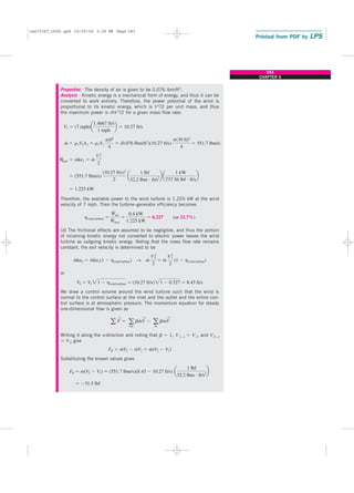 Properties The density of air is given to be 0.076 lbm/ft3.
Analysis Kinetic energy is a mechanical form of energy, and thus it can be
converted to work entirely. Therefore, the power potential of the wind is
proportional to its kinetic energy, which is V 2/2 per unit mass, and thus
the maximum power is m
.
V 2/2 for a given mass flow rate:
Therefore, the available power to the wind turbine is 1.225 kW at the wind
velocity of 7 mph. Then the turbine–generator efficiency becomes
(or 32.7%)
(b) The frictional effects are assumed to be negligible, and thus the portion
of incoming kinetic energy not converted to electric power leaves the wind
turbine as outgoing kinetic energy. Noting that the mass flow rate remains
constant, the exit velocity is determined to be
or
We draw a control volume around the wind turbine such that the wind is
normal to the control surface at the inlet and the outlet and the entire con-
trol surface is at atmospheric pressure. The momentum equation for steady
one-dimensional flow is given as
Writing it along the x-direction and noting that b ⫽ 1, V1, x ⫽ V1, and V2, x
⫽ V2 give
Substituting the known values gives
⫽ ⫺31.5 lbf
FR ⫽ m
#
(V2 ⫺ V1) ⫽ (551.7 lbm/s)(8.43 ⫺ 10.27 ft/s) a
1 lbf
32.2 lbm ⭈ ft/s2
b
FR ⫽ m
#
V2 ⫺ m
#
V1 ⫽ m
#
(V2 ⫺ V1)
a F
→
⫽ a
out
bm
#
V
→
⫺ a
in
bm
#
V
→
V2 ⫽ V1 21 ⫺ hwind turbine ⫽ (10.27 ft/s)21 ⫺ 0.327 ⫽ 8.43 ft/s
m
#
ke2 ⫽ m
#
ke1(1 ⫺ hwind turbine) → m
# V2
2
2
⫽ m
# V2
1
2
(1 ⫺ hwind turbine)
hwind turbine ⫽
W
#
act
W
#
max
⫽
0.4 kW
1.225 kW
⫽ 0.327
⫽ 1.225 kW
⫽ (551.7 lbm/s)
(10.27 ft/s)2
2
a
1 lbf
32.2 lbm ⭈ ft/s2
b a
1 kW
737.56 lbf ⭈ ft/s
b
W
#
max ⫽ m
#
ke1 ⫽ m
# V2
1
2
m
#
⫽ r1V1A1 ⫽ r1V1
pD2
4
⫽ (0.076 lbm/ft3
)(10.27 ft/s)
p(30 ft)2
4
⫽ 551.7 lbm/s
V1 ⫽ (7 mph)a
1.4667 ft/s
1 mph
b ⫽ 10.27 ft/s
243
CHAPTER 6
cen72367_ch06.qxd 10/29/04 2:26 PM Page 243
 
