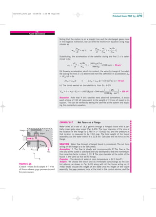 Noting that the motion is on a straight line and the discharged gases move
in the negative x-direction, we can write the momentum equation using mag-
nitudes as
Substituting, the acceleration of the satellite during the first 2 s is deter-
mined to be
(b) Knowing acceleration, which is constant, the velocity change of the satel-
lite during the first 2 s is determined from the definition of acceleration asat
⫽ dVsat /dt to be
(c) The thrust exerted on the satellite is, from Eq. 6–29,
Discussion Note that if this satellite were attached somewhere, it would
exert a force of 150 kN (equivalent to the weight of 15 tons of mass) to its
support. This can be verified by taking the satellite as the system and apply-
ing the momentum equation.
EXAMPLE 6–7 Net Force on a Flange
Water flows at a rate of 18.5 gal/min through a flanged faucet with a par-
tially closed gate valve spigot (Fig. 6–26). The inner diameter of the pipe at
the location of the flange is 0.780 in (⫽ 0.0650 ft), and the pressure at
that location is measured to be 13.0 psig. The total weight of the faucet
assembly plus the water within it is 12.8 lbf. Calculate the net force on the
flange.
SOLUTION Water flow through a flanged faucet is considered. The net force
acting on the flange is to be calculated.
Assumptions 1 The flow is steady and incompressible. 2 The flow at the
inlet and at the outlet is turbulent and fully developed so that the momentum-
flux correction factor is about 1.03. 3 The pipe diameter at the outlet of the
faucet is the same as that at the flange.
Properties The density of water at room temperature is 62.3 lbm/ft3.
Analysis We choose the faucet and its immediate surroundings as the con-
trol volume, as shown in Fig. 6–26 along with all the forces acting on it.
These forces include the weight of the water and the weight of the faucet
assembly, the gage pressure force at the inlet to the control volume, and the
Fsat ⫽ 0 ⫺ m
#
f (⫺Vf ) ⫽ ⫺(100/2 kg/s)(⫺3000 m/s)a
1 kN
1000 kg ⭈ m/s2
b ⫽ 150 kN
dVsat ⫽ asat dt → ⌬Vsat ⫽ asat ⌬t ⫽ (30 m/s2
)(2 s) ⫽ 60 m/s
asat ⫽
dVsat
dt
⫽
mf /⌬t
msat
Vf ⫽
(100 kg)/(2 s)
5000 kg
(3000 m/s) ⫽ 30 m/s2
msat
dVsat
dt
⫽ m
#
f Vf →
dVsat
dt
⫽
m
#
f
msat
Vf ⫽
mf /⌬t
msat
Vf
246
FLUID MECHANICS
Wfaucet
Wwater
P1,gage
CV
Out
Spigot
Flange
x
z
In
FR
FIGURE 6–26
Control volume for Example 6–7 with
all forces shown; gage pressure is used
for convenience.
cen72367_ch06.qxd 10/29/04 2:26 PM Page 246
 