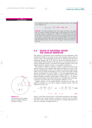 From Newton’s third law, the force the faucet assembly exerts on the flange
is the negative of F
→
R,
Discussion The faucet assembly pulls to the right and down; this agrees
with our intuition. Namely, the water exerts a high pressure at the inlet, but
the outlet pressure is atmospheric. In addition, the momentum of the water
at the inlet in the x-direction is lost in the turn, causing an additional force
to the right on the pipe walls. The faucet assembly weighs much more than
the momentum effect of the water, so we expect the force to be downward.
Note that labeling forces such as “faucet on flange” clarifies the direction of
the force.
6–5 ■
REVIEW OF ROTATIONAL MOTION
AND ANGULAR MOMENTUM
The motion of a rigid body can be considered to be the combination of the
translational motion of its center of mass and rotational motion about its
center of mass. The translational motion can be analyzed using the linear
momentum equation, Eq. 6–16. Now we discuss the rotational motion—a
motion during which all points in the body move in circles about the axis of
rotation. Rotational motion is described with angular quantities such as the
angular distance u, angular velocity v, and angular acceleration a.
The amount of rotation of a point in a body is expressed in terms of the
angle u swept by a line of length r that connects the point to the axis of rota-
tion and is perpendicular to the axis. The angle u is expressed in radians (rad),
which is the arc length corresponding to u on a circle of unit radius. Noting
that the circumference of a circle of radius r is 2pr, the angular distance trav-
eled by any point in a rigid body during a complete rotation is 2p rad. The
physical distance traveled by a point along its circular path is l ⫽ ur, where r
is the normal distance of the point from the axis of rotation and u is the angu-
lar distance in rad. Note that 1 rad corresponds to 360/(2p) 艑 57.3°.
Angular velocity v is the angular distance traveled per unit time, and
angular acceleration a is the rate of change of angular velocity. They are
expressed as (Fig. 6–27),
(6–30)
or
(6–31)
where V is the linear velocity and at is the linear acceleration in the tangen-
tial direction for a point located at a distance r from the axis of rotation.
Note that v and a are the same for all points of a rotating rigid body, but V
and at are not (they are proportional to r).
V ⫽ rv and at ⫽ ra
v ⫽
du
dt
⫽
d(l/r)
dt
⫽
1
r
dl
dt
⫽
V
r
and a ⫽
dv
dt
⫽
d2
u
dt2
⫽
1
r
dV
dt
⫽
at
r
F
→
faucet on flange ⫽ ⫺F
→
R ⫽ 7.20i
→
ⴚ 11.8k
→
lbf
248
FLUID MECHANICS
v
v = =
du
dt
u
r
r
V = rv
V
r
FIGURE 6–27
The relations between angular
distance u, angular velocity v,
and linear velocity V.
cen72367_ch06.qxd 10/29/04 2:26 PM Page 248
 