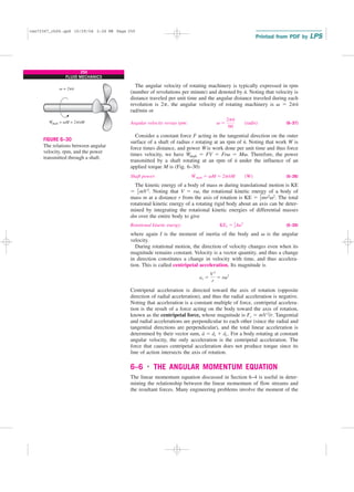 250
FLUID MECHANICS
The angular velocity of rotating machinery is typically expressed in rpm
(number of revolutions per minute) and denoted by n
.
. Noting that velocity is
distance traveled per unit time and the angular distance traveled during each
revolution is 2p, the angular velocity of rotating machinery is v ⫽ 2pn
.
rad/min or
Angular velocity versus rpm: (6–37)
Consider a constant force F acting in the tangential direction on the outer
surface of a shaft of radius r rotating at an rpm of n
.
. Noting that work W is
force times distance, and power W
.
is work done per unit time and thus force
times velocity, we have W
.
shaft ⫽ FV ⫽ Frv ⫽ Mv. Therefore, the power
transmitted by a shaft rotating at an rpm of n
.
under the influence of an
applied torque M is (Fig. 6–30)
Shaft power: (6–38)
The kinetic energy of a body of mass m during translational motion is KE
⫽ mV2. Noting that V ⫽ rv, the rotational kinetic energy of a body of
mass m at a distance r from the axis of rotation is KE ⫽ mr2v2. The total
rotational kinetic energy of a rotating rigid body about an axis can be deter-
mined by integrating the rotational kinetic energies of differential masses
dm over the entire body to give
Rotational kinetic energy: (6–39)
where again I is the moment of inertia of the body and v is the angular
velocity.
During rotational motion, the direction of velocity changes even when its
magnitude remains constant. Velocity is a vector quantity, and thus a change
in direction constitutes a change in velocity with time, and thus accelera-
tion. This is called centripetal acceleration. Its magnitude is
Centripetal acceleration is directed toward the axis of rotation (opposite
direction of radial acceleration), and thus the radial acceleration is negative.
Noting that acceleration is a constant multiple of force, centripetal accelera-
tion is the result of a force acting on the body toward the axis of rotation,
known as the centripetal force, whose magnitude is Fr ⫽ mV2/r. Tangential
and radial accelerations are perpendicular to each other (since the radial and
tangential directions are perpendicular), and the total linear acceleration is
determined by their vector sum, a
→
⫽ a
→
t ⫹ a
→
r. For a body rotating at constant
angular velocity, the only acceleration is the centripetal acceleration. The
force that causes centripetal acceleration does not produce torque since its
line of action intersects the axis of rotation.
6–6 ■
THE ANGULAR MOMENTUM EQUATION
The linear momentum equation discussed in Section 6–4 is useful in deter-
mining the relationship between the linear momentum of flow streams and
the resultant forces. Many engineering problems involve the moment of the
ar ⫽
V2
r
⫽ rv2
KEr ⫽ 1
2 Iv2
1
2
1
2
W
#
shaft ⫽ vM ⫽ 2pn
#
M (W)
v ⫽
2pn
#
60
(rad/s)
Wshaft = vM = 2pnM
⋅ ⋅
v = 2pn
⋅
FIGURE 6–30
The relations between angular
velocity, rpm, and the power
transmitted through a shaft.
cen72367_ch06.qxd 10/29/04 2:26 PM Page 250
 