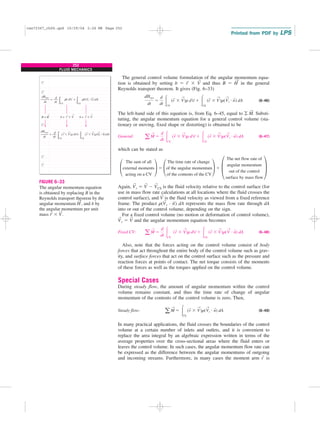 252
FLUID MECHANICS
The general control volume formulation of the angular momentum equa-
tion is obtained by setting b ⫽ r
→
⫻ V
→
and thus B ⫽ H
→
in the general
Reynolds transport theorem. It gives (Fig. 6–33)
(6–46)
The left-hand side of this equation is, from Eq. 6–45, equal to 兺 M
→
. Substi-
tuting, the angular momentum equation for a general control volume (sta-
tionary or moving, fixed shape or distorting) is obtained to be
General: (6–47)
which can be stated as
Again, V
→
r ⫽ V
→
⫺ V
→
CS is the fluid velocity relative to the control surface (for
use in mass flow rate calculations at all locations where the fluid crosses the
control surface), and V
→
is the fluid velocity as viewed from a fixed reference
frame. The product r(V
→
r · n
→
) dA represents the mass flow rate through dA
into or out of the control volume, depending on the sign.
For a fixed control volume (no motion or deformation of control volume),
V
→
r ⫽ V
→
and the angular momentum equation becomes
Fixed CV: (6–48)
Also, note that the forces acting on the control volume consist of body
forces that act throughout the entire body of the control volume such as grav-
ity, and surface forces that act on the control surface such as the pressure and
reaction forces at points of contact. The net torque consists of the moments
of these forces as well as the torques applied on the control volume.
Special Cases
During steady flow, the amount of angular momentum within the control
volume remains constant, and thus the time rate of change of angular
momentum of the contents of the control volume is zero. Then,
Steady flow: (6–49)
In many practical applications, the fluid crosses the boundaries of the control
volume at a certain number of inlets and outlets, and it is convenient to
replace the area integral by an algebraic expression written in terms of the
average properties over the cross-sectional areas where the fluid enters or
leaves the control volume. In such cases, the angular momentum flow rate can
be expressed as the difference between the angular momentums of outgoing
and incoming streams. Furthermore, in many cases the moment arm r
→
is
a M
→
⫽ 冮CS
(r
→
⫻ V
→
)r(V
→
r ⭈ n
→
) dA
a M
→
⫽
d
dt 冮CV
(r
→
⫻ V
→
)r dV ⫹ 冮CS
(r
→
⫻ V
→
)r(V
→
⭈ n
→
) dA
£
The sum of all
external moments
acting on a CV
≥ ⫽ £
The time rate of change
of the angular momentum
of the contents of the CV
≥ ⫹ ±
The net flow rate of
angular momentum
out of the control
surface by mass flow
≤
a M
→
⫽
d
dt 冮CV
(r
→
⫻ V
→
)r dV ⫹ 冮CS
(r
→
⫻ V
→
)r(V
→
r ⭈ n
→
) dA
dHsys
dt
⫽
d
dt 冮CV
(r
→
⫻ V
→
)r dV ⫹ 冮CS
(r
→
⫻ V
→
)r(V
→
r ⭈ n
→
) dA
= +
rb dV
B = H
dBsys
dt
d
dt
CV
rb(Vr · n ) dA
CS
= +
(r ⫻ V)r dV
dHsys
dt
d
dt
CV
(r ⫻ V)r(Vr · n) dA
CS
b = r ⫻ V b = r ⫻ V
→
→ → →
→
→ →
→ → → →
→
FIGURE 6–33
The angular momentum equation
is obtained by replacing B in the
Reynolds transport theorem by the
angular momentum H
→
, and b by
the angular momentum per unit
mass r
→
⫻ V
→
.
cen72367_ch06.qxd 10/29/04 2:26 PM Page 252
 