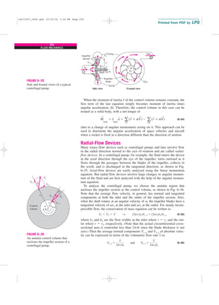 254
FLUID MECHANICS
When the moment of inertia I of the control volume remains constant, the
first term of the last equation simply becomes moment of inertia times
angular acceleration, Ia
→
. Therefore, the control volume in this case can be
treated as a solid body, with a net torque of
(6–54)
(due to a change of angular momentum) acting on it. This approach can be
used to determine the angular acceleration of space vehicles and aircraft
when a rocket is fired in a direction different than the direction of motion.
Radial-Flow Devices
Many rotary-flow devices such as centrifugal pumps and fans involve flow
in the radial direction normal to the axis of rotation and are called radial-
flow devices. In a centrifugal pump, for example, the fluid enters the device
in the axial direction through the eye of the impeller, turns outward as it
flows through the passages between the blades of the impeller, collects in
the scroll, and is discharged in the tangential direction, as shown in Fig.
6–35. Axial-flow devices are easily analyzed using the linear momentum
equation. But radial-flow devices involve large changes in angular momen-
tum of the fluid and are best analyzed with the help of the angular momen-
tum equation.
To analyze the centrifugal pump, we choose the annular region that
encloses the impeller section as the control volume, as shown in Fig. 6–36.
Note that the average flow velocity, in general, has normal and tangential
components at both the inlet and the outlet of the impeller section. Also,
when the shaft rotates at an angular velocity of v, the impeller blades have a
tangential velocity of vr1 at the inlet and vr2 at the outlet. For steady incom-
pressible flow, the conservation of mass equation can be written as
(6–55)
where b1 and b2 are the flow widths at the inlet where r ⫽ r1 and the out-
let where r ⫽ r2, respectively. (Note that the actual circumferential cross-
sectional area is somewhat less than 2prb since the blade thickness is not
zero.) Then the average normal components V1, n and V2, n of absolute veloc-
ity can be expressed in terms of the volumetric flow rate V
.
as
(6–56)
V1, n ⫽
V
#
2pr1b1
and V2, n ⫽
V
#
2pr2b2
V
#
1 ⫽ V
#
2 ⫽ V
#
→ (2pr1b1)V1, n ⫽ (2pr2b2)V2, n
M
→
body
⫽ I
body
a
→
⫽ a
in
(r
→
⫻ m
#
V
→
) ⫺ a
out
(r
→
⫻ m
#
V
→
)
Scroll
Casing
Shaft
Eye
Side view Frontal view
Impeller
blade
Impeller
shroud
r1
r2
b2
b1
ω
ω
In
In
Out
FIGURE 6–35
Side and frontal views of a typical
centrifugal pump.
V
V
V
a
O
2
2
2, n
2, t
1, n
1, t
Control
volume
Tshaft
r1
r2 V V
V
1
v
→
→
a1
FIGURE 6–36
An annular control volume that
encloses the impeller section of a
centrifugal pump.
cen72367_ch06.qxd 10/29/04 2:26 PM Page 254
 