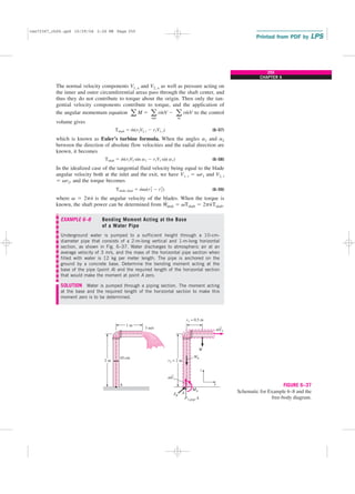 The normal velocity components V1, n and V2, n as well as pressure acting on
the inner and outer circumferential areas pass through the shaft center, and
thus they do not contribute to torque about the origin. Then only the tan-
gential velocity components contribute to torque, and the application of
the angular momentum equation to the control
volume gives
(6–57)
which is known as Euler’s turbine formula. When the angles a1 and a2
between the direction of absolute flow velocities and the radial direction are
known, it becomes
(6–58)
In the idealized case of the tangential fluid velocity being equal to the blade
angular velocity both at the inlet and the exit, we have V1, t ⫽ vr1 and V2, t
⫽ vr2, and the torque becomes
(6–59)
where v ⫽ 2pn
.
is the angular velocity of the blades. When the torque is
known, the shaft power can be determined from W
.
shaft ⫽ vTshaft ⫽ 2pn
.
Tshaft.
EXAMPLE 6–8 Bending Moment Acting at the Base
of a Water Pipe
Underground water is pumped to a sufficient height through a 10-cm-
diameter pipe that consists of a 2-m-long vertical and 1-m-long horizontal
section, as shown in Fig. 6–37. Water discharges to atmospheric air at an
average velocity of 3 m/s, and the mass of the horizontal pipe section when
filled with water is 12 kg per meter length. The pipe is anchored on the
ground by a concrete base. Determine the bending moment acting at the
base of the pipe (point A) and the required length of the horizontal section
that would make the moment at point A zero.
SOLUTION Water is pumped through a piping section. The moment acting
at the base and the required length of the horizontal section to make this
moment zero is to be determined.
Tshaft, ideal ⫽ m
#
v(r2
2 ⫺ r2
1)
Tshaft ⫽ m
#
(r2V2 sin a2 ⫺ r1V1 sin a1)
Tshaft ⫽ m
#
(r2V2, t ⫺ r1V1, t)
a M ⫽ a
out
rm
#
V ⫺ a
in
rm
#
V
255
CHAPTER 6
V
r1 = 0.5 m
2 m
1 m
3 m/s
MA
x
z
m
⋅
2
V
m
⋅
1
10 cm
A
r2 = 2 m
W
WA
FR
P1,gage A
A
→
→
FIGURE 6–37
Schematic for Example 6–8 and the
free-body diagram.
cen72367_ch06.qxd 10/29/04 2:26 PM Page 255
 