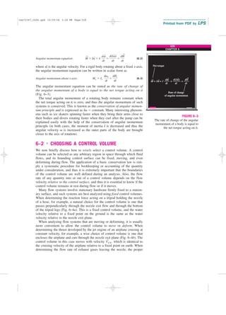 229
CHAPTER 6
Angular momentum equation: (6–2)
where v
→
is the angular velocity. For a rigid body rotating about a fixed x-axis,
the angular momentum equation can be written in scalar form as
Angular momentum about x-axis: (6–3)
The angular momentum equation can be stated as the rate of change of
the angular momentum of a body is equal to the net torque acting on it
(Fig. 6–3).
The total angular momentum of a rotating body remains constant when
the net torque acting on it is zero, and thus the angular momentum of such
systems is conserved. This is known as the conservation of angular momen-
tum principle and is expressed as Iv ⫽ constant. Many interesting phenom-
ena such as ice skaters spinning faster when they bring their arms close to
their bodies and divers rotating faster when they curl after the jump can be
explained easily with the help of the conservation of angular momentum
principle (in both cases, the moment of inertia I is decreased and thus the
angular velocity v is increased as the outer parts of the body are brought
closer to the axis of rotation).
6–2 ■
CHOOSING A CONTROL VOLUME
We now briefly discuss how to wisely select a control volume. A control
volume can be selected as any arbitrary region in space through which fluid
flows, and its bounding control surface can be fixed, moving, and even
deforming during flow. The application of a basic conservation law is sim-
ply a systematic procedure for bookkeeping or accounting of the quantity
under consideration, and thus it is extremely important that the boundaries
of the control volume are well defined during an analysis. Also, the flow
rate of any quantity into or out of a control volume depends on the flow
velocity relative to the control surface, and thus it is essential to know if the
control volume remains at rest during flow or if it moves.
Many flow systems involve stationary hardware firmly fixed to a station-
ary surface, and such systems are best analyzed using fixed control volumes.
When determining the reaction force acting on a tripod holding the nozzle
of a hose, for example, a natural choice for the control volume is one that
passes perpendicularly through the nozzle exit flow and through the bottom
of the tripod legs (Fig. 6–4a). This is a fixed control volume, and the water
velocity relative to a fixed point on the ground is the same as the water
velocity relative to the nozzle exit plane.
When analyzing flow systems that are moving or deforming, it is usually
more convenient to allow the control volume to move or deform. When
determining the thrust developed by the jet engine of an airplane cruising at
constant velocity, for example, a wise choice of control volume is one that
encloses the airplane and cuts through the nozzle exit plane (Fig. 6–4b). The
control volume in this case moves with velocity V
→
CV, which is identical to
the cruising velocity of the airplane relative to a fixed point on earth. When
determining the flow rate of exhaust gases leaving the nozzle, the proper
Mx ⫽ Ix
dvx
dt
⫽
dHx
dt
M
→
⫽ Ia
→
⫽ I
dv
→
dt
⫽
d(Iv
→
)
dt
⫽
dH
→
dt
= I = I
dt dt
ω dH
dt
ω
Net torque
Rate of change
of angular momentum
FIGURE 6–3
The rate of change of the angular
momentum of a body is equal to
the net torque acting on it.
cen72367_ch06.qxd 10/29/04 2:26 PM Page 229
 