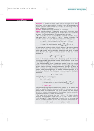 Assumptions 1 The flow is steady. 2 The water is discharged to the atmo-
sphere, and thus the gage pressure at the outlet is zero. 3 The pipe diameter
is small compared to the moment arm, and thus we use average values of
radius and velocity at the outlet.
Properties We take the density of water to be 1000 kg/m3.
Analysis We take the entire L-shaped pipe as the control volume, and desig-
nate the inlet by 1 and the outlet by 2. We also take the x- and z-coordinates
as shown. The control volume and the reference frame are fixed.
The conservation of mass equation for this one-inlet, one-outlet, steady-
flow system is m
.
1 ⫽ m
.
2 ⫽ m
.
, and V1 ⫽ V2 ⫽ V since Ac ⫽ constant. The
mass flow rate and the weight of the horizontal section of the pipe are
To determine the moment acting on the pipe at point A, we need to take the
moment of all forces and momentum flows about that point. This is a
steady-flow problem, and all forces and momentum flows are in the same
plane. Therefore, the angular momentum equation in this case can be
expressed as
where r is the average moment arm, V is the average speed, all moments in
the counterclockwise direction are positive, and all moments in the clock-
wise direction are negative.
The free-body diagram of the L-shaped pipe is given in Fig. 6–37. Noting
that the moments of all forces and momentum flows passing through point A
are zero, the only force that yields a moment about point A is the weight W
of the horizontal pipe section, and the only momentum flow that yields a
moment is the outlet stream (both are negative since both moments are in
the clockwise direction). Then the angular momentum equation about point
A becomes
Solving for MA and substituting give
The negative sign indicates that the assumed direction for MA is wrong and
should be reversed. Therefore, a moment of 82.5 N · m acts at the stem of
the pipe in the clockwise direction. That is, the concrete base must apply a
82.5 N · m moment on the pipe stem in the clockwise direction to counter-
act the excess moment caused by the exit stream.
The weight of the horizontal pipe is w ⫽ W/L ⫽ 118 N per m length.
Therefore, the weight for a length of L m is Lw with a moment arm of r1
⫽ L/2. Setting MA ⫽ 0 and substituting, the length L of the horizontal pipe
that will cause the moment at the pipe stem to vanish is determined to be
0 ⫽ r1W ⫺ r2m
#
V2 → 0 ⫽ (L/2)Lw ⫺ r2m
#
V2
⫽ ⴚ82.5 N ⴢ m
⫽ (0.5 m)(118 N) ⫺ (2 m)(23.56 kg/s)(3 m/s)a
1 N
1 kg ⭈ m/s2
b
MA ⫽ r1W ⫺ r2m
#
V2
MA ⫺ r1W ⫽ ⫺r2m
#
V2
a M ⫽ a
out
rm
#
V ⫺ a
in
rm
#
V
W ⫽ mg ⫽ (12 kg/m)(1 m)(9.81 m/s2
)a
1 N
1 kg ⭈ m/s2
b ⫽ 118 N
m
#
⫽ rAcV ⫽ (1000 kg/m3
)[p(0.10 m)2
/4](3 m/s) ⫽ 23.56 kg/s
256
FLUID MECHANICS
cen72367_ch06.qxd 10/29/04 2:26 PM Page 256
 