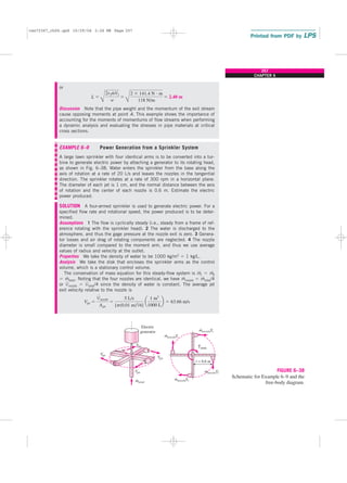 or
Discussion Note that the pipe weight and the momentum of the exit stream
cause opposing moments at point A. This example shows the importance of
accounting for the moments of momentums of flow streams when performing
a dynamic analysis and evaluating the stresses in pipe materials at critical
cross sections.
EXAMPLE 6–9 Power Generation from a Sprinkler System
A large lawn sprinkler with four identical arms is to be converted into a tur-
bine to generate electric power by attaching a generator to its rotating head,
as shown in Fig. 6–38. Water enters the sprinkler from the base along the
axis of rotation at a rate of 20 L/s and leaves the nozzles in the tangential
direction. The sprinkler rotates at a rate of 300 rpm in a horizontal plane.
The diameter of each jet is 1 cm, and the normal distance between the axis
of rotation and the center of each nozzle is 0.6 m. Estimate the electric
power produced.
SOLUTION A four-armed sprinkler is used to generate electric power. For a
specified flow rate and rotational speed, the power produced is to be deter-
mined.
Assumptions 1 The flow is cyclically steady (i.e., steady from a frame of ref-
erence rotating with the sprinkler head). 2 The water is discharged to the
atmosphere, and thus the gage pressure at the nozzle exit is zero. 3 Genera-
tor losses and air drag of rotating components are neglected. 4 The nozzle
diameter is small compared to the moment arm, and thus we use average
values of radius and velocity at the outlet.
Properties We take the density of water to be 1000 kg/m3 ⫽ 1 kg/L.
Analysis We take the disk that encloses the sprinkler arms as the control
volume, which is a stationary control volume.
The conservation of mass equation for this steady-flow system is m
.
1 ⫽ m
.
2
⫽ m
.
total. Noting that the four nozzles are identical, we have m
.
nozzle ⫽ m
.
total/4
or V
.
nozzle ⫽ V
.
total/4 since the density of water is constant. The average jet
exit velocity relative to the nozzle is
Vjet ⫽
V
#
nozzle
Ajet
⫽
5 L/s
[p(0.01 m)2
/4]
a
1 m3
1000 L
b ⫽ 63.66 m/s
L ⫽
B
2r2m
#
V2
w
⫽
B
2 ⫻ 141.4 N ⭈ m
118 N/m
⫽ 2.40 m
257
CHAPTER 6
r = 0.6 m
mtotal
Electric
generator
v
Tshaft
mnozzle
⋅
r
⋅
⋅
r
mnozzle
⋅
r
jet
V
jet
V
jet
V
jet
V
V
V
V
V
mnozzle
⋅
r
mnozzle
FIGURE 6–38
Schematic for Example 6–9 and the
free-body diagram.
cen72367_ch06.qxd 10/29/04 2:26 PM Page 257
 