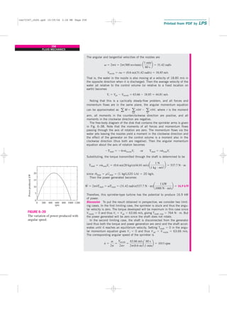 The angular and tangential velocities of the nozzles are
That is, the water in the nozzle is also moving at a velocity of 18.85 m/s in
the opposite direction when it is discharged. Then the average velocity of the
water jet relative to the control volume (or relative to a fixed location on
earth) becomes
Noting that this is a cyclically steady-flow problem, and all forces and
momentum flows are in the same plane, the angular momentum equation
can be approximated as where r is the moment
arm, all moments in the counterclockwise direction are positive, and all
moments in the clockwise direction are negative.
The free-body diagram of the disk that contains the sprinkler arms is given
in Fig. 6–38. Note that the moments of all forces and momentum flows
passing through the axis of rotation are zero. The momentum flows via the
water jets leaving the nozzles yield a moment in the clockwise direction and
the effect of the generator on the control volume is a moment also in the
clockwise direction (thus both are negative). Then the angular momentum
equation about the axis of rotation becomes
Substituting, the torque transmitted through the shaft is determined to be
since m
.
total ⫽ rV
.
total ⫽ (1 kg/L)(20 L/s) ⫽ 20 kg/s.
Then the power generated becomes
Therefore, this sprinkler-type turbine has the potential to produce 16.9 kW
of power.
Discussion To put the result obtained in perspective, we consider two limit-
ing cases. In the first limiting case, the sprinkler is stuck and thus the angu-
lar velocity is zero. The torque developed will be maximum in this case since
Vnozzle ⫽ 0 and thus Vr ⫽ Vjet ⫽ 63.66 m/s, giving Tshaft, max ⫽ 764 N · m. But
the power generated will be zero since the shaft does not rotate.
In the second limiting case, the shaft is disconnected from the generator
(and thus both the torque and power generation are zero) and the shaft accel-
erates until it reaches an equilibrium velocity. Setting Tshaft ⫽ 0 in the angu-
lar momentum equation gives Vr ⫽ 0 and thus Vjet ⫽ Vnozzle ⫽ 63.66 m/s.
The corresponding angular speed of the sprinkler is
n
#
⫽
v
2p
⫽
Vnozzle
2pr
⫽
63.66 m/s
2p(0.6 m)
a
60 s
1 min
b ⫽ 1013 rpm
W
#
⫽ 2pn
#
Tshaft ⫽ vTshaft ⫽ (31.42 rad/s)(537.7 N ⭈ m)a
1 kW
1000 N ⭈ m/s
b ⫽ 16.9 kW
Tshaft ⫽ rm
#
totalVr ⫽ (0.6 m)(20 kg/s)(44.81 m/s)a
1 N
1 kg ⭈ m/s2
b ⫽ 537.7 N ⭈ m
⫺Tshaft ⫽ ⫺4rm
#
nozzleVr or Tshaft ⫽ rm
#
totalVr
a M ⫽ a
out
rm
#
V ⫺ a
in
rm
#
V,
Vr ⫽ Vjet ⫺ Vnozzle ⫽ 63.66 ⫺ 18.85 ⫽ 44.81 m/s
Vnozzle ⫽ rv ⫽ (0.6 m)(31.42 rad/s) ⫽ 18.85 m/s
v ⫽ 2pn
#
⫽ 2p(300 rev/min) a
1 min
60 s
b ⫽ 31.42 rad/s
258
FLUID MECHANICS
20
0
5
10
15
200
0 400 600
Power
produced,
kW
rpm
800 1000 1200
FIGURE 6–39
The variation of power produced with
angular speed.
cen72367_ch06.qxd 10/29/04 2:26 PM Page 258
 