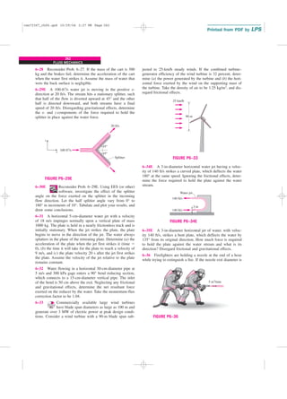 262
FLUID MECHANICS
jected to 25-km/h steady winds. If the combined turbine–
generator efficiency of the wind turbine is 32 percent, deter-
mine (a) the power generated by the turbine and (b) the hori-
zontal force exerted by the wind on the supporting mast of
the turbine. Take the density of air to be 1.25 kg/m3, and dis-
regard frictional effects.
100 ft3/s
20 ft/s
Splitter
45°
45°
x
z
FIGURE P6–29E
6–28 Reconsider Prob. 6–27. If the mass of the cart is 300
kg and the brakes fail, determine the acceleration of the cart
when the water first strikes it. Assume the mass of water that
wets the back surface is negligible.
6–29E A 100-ft3/s water jet is moving in the positive x-
direction at 20 ft/s. The stream hits a stationary splitter, such
that half of the flow is diverted upward at 45° and the other
half is directed downward, and both streams have a final
speed of 20 ft/s. Disregarding gravitational effects, determine
the x- and z-components of the force required to hold the
splitter in place against the water force.
25 km/h
90 m
FIGURE P6–33
140 ft/s
140 ft/s
3 in
Water jet
FIGURE P6–34E
6–34E A 3-in-diameter horizontal water jet having a veloc-
ity of 140 ft/s strikes a curved plate, which deflects the water
180° at the same speed. Ignoring the frictional effects, deter-
mine the force required to hold the plate against the water
stream.
5 m3/min
FIGURE P6–36
6–35E A 3-in-diameter horizontal jet of water, with veloc-
ity 140 ft/s, strikes a bent plate, which deflects the water by
135° from its original direction. How much force is required
to hold the plate against the water stream and what is its
direction? Disregard frictional and gravitational effects.
6–36 Firefighters are holding a nozzle at the end of a hose
while trying to extinguish a fire. If the nozzle exit diameter is
6–30E Reconsider Prob. 6–29E. Using EES (or other)
software, investigate the effect of the splitter
angle on the force exerted on the splitter in the incoming
flow direction. Let the half splitter angle vary from 0° to
180° in increments of 10°. Tabulate and plot your results, and
draw some conclusions.
6–31 A horizontal 5-cm-diameter water jet with a velocity
of 18 m/s impinges normally upon a vertical plate of mass
1000 kg. The plate is held in a nearly frictionless track and is
initially stationary. When the jet strikes the plate, the plate
begins to move in the direction of the jet. The water always
splatters in the plane of the retreating plate. Determine (a) the
acceleration of the plate when the jet first strikes it (time ⫽
0), (b) the time it will take for the plate to reach a velocity of
9 m/s, and (c) the plate velocity 20 s after the jet first strikes
the plate. Assume the velocity of the jet relative to the plate
remains constant.
6–32 Water flowing in a horizontal 30-cm-diameter pipe at
5 m/s and 300 kPa gage enters a 90° bend reducing section,
which connects to a 15-cm-diameter vertical pipe. The inlet
of the bend is 50 cm above the exit. Neglecting any frictional
and gravitational effects, determine the net resultant force
exerted on the reducer by the water. Take the momentum-flux
correction factor to be 1.04.
6–33 Commercially available large wind turbines
have blade span diameters as large as 100 m and
generate over 3 MW of electric power at peak design condi-
tions. Consider a wind turbine with a 90-m blade span sub-
cen72367_ch06.qxd 10/29/04 2:27 PM Page 262
 
