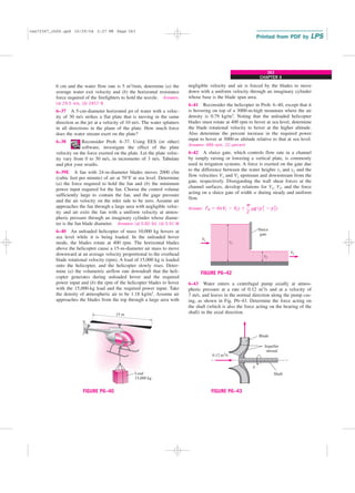 CHAPTER 6
263
6 cm and the water flow rate is 5 m3/min, determine (a) the
average water exit velocity and (b) the horizontal resistance
force required of the firefighters to hold the nozzle. Answers:
(a) 29.5 m/s, (b) 2457 N
6–37 A 5-cm-diameter horizontal jet of water with a veloc-
ity of 30 m/s strikes a flat plate that is moving in the same
direction as the jet at a velocity of 10 m/s. The water splatters
in all directions in the plane of the plate. How much force
does the water stream exert on the plate?
6–38 Reconsider Prob. 6–37. Using EES (or other)
software, investigate the effect of the plate
velocity on the force exerted on the plate. Let the plate veloc-
ity vary from 0 to 30 m/s, in increments of 3 m/s. Tabulate
and plot your results.
6–39E A fan with 24-in-diameter blades moves 2000 cfm
(cubic feet per minute) of air at 70°F at sea level. Determine
(a) the force required to hold the fan and (b) the minimum
power input required for the fan. Choose the control volume
sufficiently large to contain the fan, and the gage pressure
and the air velocity on the inlet side to be zero. Assume air
approaches the fan through a large area with negligible veloc-
ity and air exits the fan with a uniform velocity at atmos-
pheric pressure through an imaginary cylinder whose diame-
ter is the fan blade diameter. Answers: (a) 0.82 lbf, (b) 5.91 W
6–40 An unloaded helicopter of mass 10,000 kg hovers at
sea level while it is being loaded. In the unloaded hover
mode, the blades rotate at 400 rpm. The horizontal blades
above the helicopter cause a 15-m-diameter air mass to move
downward at an average velocity proportional to the overhead
blade rotational velocity (rpm). A load of 15,000 kg is loaded
onto the helicopter, and the helicopter slowly rises. Deter-
mine (a) the volumetric airflow rate downdraft that the heli-
copter generates during unloaded hover and the required
power input and (b) the rpm of the helicopter blades to hover
with the 15,000-kg load and the required power input. Take
the density of atmospheric air to be 1.18 kg/m3. Assume air
approaches the blades from the top through a large area with
negligible velocity and air is forced by the blades to move
down with a uniform velocity through an imaginary cylinder
whose base is the blade span area.
6–41 Reconsider the helicopter in Prob. 6–40, except that it
is hovering on top of a 3000-m-high mountain where the air
density is 0.79 kg/m3. Noting that the unloaded helicopter
blades must rotate at 400 rpm to hover at sea level, determine
the blade rotational velocity to hover at the higher altitude.
Also determine the percent increase in the required power
input to hover at 3000-m altitude relative to that at sea level.
Answers: 489 rpm, 22 percent
6–42 A sluice gate, which controls flow rate in a channel
by simply raising or lowering a vertical plate, is commonly
used in irrigation systems. A force is exerted on the gate due
to the difference between the water heights y1 and y2 and the
flow velocities V1 and V2 upstream and downstream from the
gate, respectively. Disregarding the wall shear forces at the
channel surfaces, develop relations for V1, V2, and the force
acting on a sluice gate of width w during steady and uniform
flow.
Answer: FR ⫽ m
#
(V1 ⫺ V2) ⫹
w
2
rg (y 2
1 ⫺ y 2
2)
15 m
Load
15,000 kg
FIGURE P6–40
Sluice
gate
y1
y2
1
V
2
V
FIGURE P6–42
6–43 Water enters a centrifugal pump axially at atmos-
pheric pressure at a rate of 0.12 m3/s and at a velocity of
7 m/s, and leaves in the normal direction along the pump cas-
ing, as shown in Fig. P6–43. Determine the force acting on
the shaft (which is also the force acting on the bearing of the
shaft) in the axial direction.
n
⋅
Blade
Shaft
0.12 m3
/S
Impeller
shroud
FIGURE P6–43
cen72367_ch06.qxd 10/29/04 2:27 PM Page 263
 