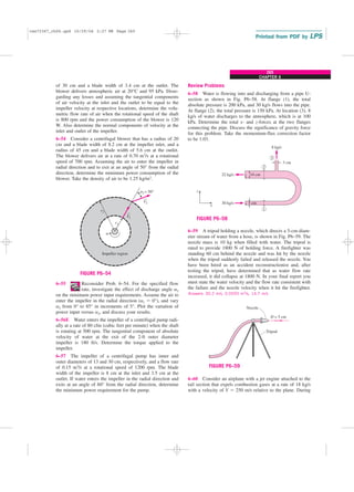CHAPTER 6
265
of 30 cm and a blade width of 3.4 cm at the outlet. The
blower delivers atmospheric air at 20°C and 95 kPa. Disre-
garding any losses and assuming the tangential components
of air velocity at the inlet and the outlet to be equal to the
impeller velocity at respective locations, determine the volu-
metric flow rate of air when the rotational speed of the shaft
is 800 rpm and the power consumption of the blower is 120
W. Also determine the normal components of velocity at the
inlet and outlet of the impeller.
6–54 Consider a centrifugal blower that has a radius of 20
cm and a blade width of 8.2 cm at the impeller inlet, and a
radius of 45 cm and a blade width of 5.6 cm at the outlet.
The blower delivers air at a rate of 0.70 m3/s at a rotational
speed of 700 rpm. Assuming the air to enter the impeller in
radial direction and to exit at an angle of 50° from the radial
direction, determine the minimum power consumption of the
blower. Take the density of air to be 1.25 kg/m3.
Review Problems
6–58 Water is flowing into and discharging from a pipe U-
section as shown in Fig. P6–58. At flange (1), the total
absolute pressure is 200 kPa, and 30 kg/s flows into the pipe.
At flange (2), the total pressure is 150 kPa. At location (3), 8
kg/s of water discharges to the atmosphere, which is at 100
kPa. Determine the total x- and z-forces at the two flanges
connecting the pipe. Discuss the significance of gravity force
for this problem. Take the momentum-flux correction factor
to be 1.03.
V
= 50°
a2
1
2
Impeller region
r1
r2
V
v
→
→
FIGURE P6–54
6–55 Reconsider Prob. 6–54. For the specified flow
rate, investigate the effect of discharge angle a2
on the minimum power input requirements. Assume the air to
enter the impeller in the radial direction (a1 ⫽ 0°), and vary
a2 from 0° to 85° in increments of 5°. Plot the variation of
power input versus a2, and discuss your results.
6–56E Water enters the impeller of a centrifugal pump radi-
ally at a rate of 80 cfm (cubic feet per minute) when the shaft
is rotating at 500 rpm. The tangential component of absolute
velocity of water at the exit of the 2-ft outer diameter
impeller is 180 ft/s. Determine the torque applied to the
impeller.
6–57 The impeller of a centrifugal pump has inner and
outer diameters of 13 and 30 cm, respectively, and a flow rate
of 0.15 m3/s at a rotational speed of 1200 rpm. The blade
width of the impeller is 8 cm at the inlet and 3.5 cm at the
outlet. If water enters the impeller in the radial direction and
exits at an angle of 60° from the radial direction, determine
the minimum power requirement for the pump.
10 cm
3 cm
8 kg/s
22 kg/s
30 kg/s 5 cm
1
2
3
x
z
FIGURE P6–58
6–59 A tripod holding a nozzle, which directs a 5-cm-diam-
eter stream of water from a hose, is shown in Fig. P6–59. The
nozzle mass is 10 kg when filled with water. The tripod is
rated to provide 1800 N of holding force. A firefighter was
standing 60 cm behind the nozzle and was hit by the nozzle
when the tripod suddenly failed and released the nozzle. You
have been hired as an accident reconstructionist and, after
testing the tripod, have determined that as water flow rate
increased, it did collapse at 1800 N. In your final report you
must state the water velocity and the flow rate consistent with
the failure and the nozzle velocity when it hit the firefighter.
Answers: 30.2 m/s, 0.0593 m3/s, 14.7 m/s
Nozzle
Tripod
D = 5 cm
FIGURE P6–59
6–60 Consider an airplane with a jet engine attached to the
tail section that expels combustion gases at a rate of 18 kg/s
with a velocity of V ⫽ 250 m/s relative to the plane. During
cen72367_ch06.qxd 10/29/04 2:27 PM Page 265
 