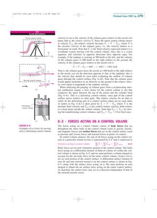 230
FLUID MECHANICS
velocity to use is the velocity of the exhaust gases relative to the nozzle exit
plane, that is, the relative velocity V
→
r. Since the entire control volume moves
at velocity V
→
CV, the relative velocity becomes V
→
r ⫽ V
→
⫺ V
→
CV, where V
→
is
the absolute velocity of the exhaust gases, i.e., the velocity relative to a
fixed point on earth. Note that V
→
r is the fluid velocity expressed relative to a
coordinate system moving with the control volume. Also, this is a vector
equation, and velocities in opposite directions have opposite signs. For
example, if the airplane is cruising at 500 km/h to the left, and the velocity
of the exhaust gases is 800 km/h to the right relative to the ground, the
velocity of the exhaust gases relative to the nozzle exit is
That is, the exhaust gases leave the nozzle at 1300 km/h to the right relative
to the nozzle exit (in the direction opposite to that of the airplane); this is
the velocity that should be used when evaluating the outflow of exhaust
gases through the control surface (Fig. 6–4b). Note that the exhaust gases
would appear motionless to an observer on the ground if the relative veloc-
ity were equal in magnitude to the airplane velocity.
When analyzing the purging of exhaust gases from a reciprocating inter-
nal combustion engine, a wise choice for the control volume is one that
comprises the space between the top of the piston and the cylinder head
(Fig. 6–4c). This is a deforming control volume, since part of the control
surface moves relative to other parts. The relative velocity for an inlet or
outlet on the deforming part of a control surface (there are no such inlets
or outlets in Fig. 6–4c) is then given by V
→
r ⫽ V
→
⫺ V
→
CS where V
→
is the
absolute fluid velocity and V
→
CS is the control surface velocity, both relative
to a fixed point outside the control volume. Note that V
→
CS ⫽ V
→
CV for mov-
ing but nondeforming control volumes, and V
→
CS ⫽ V
→
CV ⫽ 0 for fixed ones.
6–3 ■
FORCES ACTING ON A CONTROL VOLUME
The forces acting on a control volume consist of body forces that act
throughout the entire body of the control volume (such as gravity, electric,
and magnetic forces) and surface forces that act on the control surface (such
as pressure and viscous forces and reaction forces at points of contact).
In control volume analysis, the sum of all forces acting on the control vol-
ume at a particular instant in time is represented by 兺 F
→
and is expressed as
Total force acting on control volume: (6–4)
Body forces act on each volumetric portion of the control volume. The body
force acting on a differential element of fluid of volume dV within the con-
trol volume is shown in Fig. 6–5, and we must perform a volume integral to
account for the net body force on the entire control volume. Surface forces
act on each portion of the control surface. A differential surface element of
area dA and unit outward normal n
→
on the control surface is shown in Fig.
6–5, along with the surface force acting on it. We must perform an area
integral to obtain the net surface force acting on the entire control surface.
As sketched, the surface force may act in a direction independent of that of
the outward normal vector.
a F
→
⫽ a F
→
body ⫹ a F
→
surface
V
→
r ⫽ V
→
⫺ V
→
CV ⫽ 800i
→
⫺ (⫺500i
→
) ⫽ 1300i
→
km/h
V
V
(a)
(b)
(c)
CV
V
V
V
CV
r
r
Moving control volume
Deforming
control volume
Fixed control volume
x
x
y
VCS
→
→
→
→
→
→
FIGURE 6–4
Examples of (a) fixed, (b) moving,
and (c) deforming control volumes.
cen72367_ch06.qxd 10/29/04 2:26 PM Page 230
 
