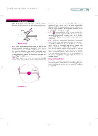 in Fig. P6–71. If the discharge flow area is half the inlet area,
determine the force acting on the shaft in the axial direction.
268
FLUID MECHANICS
zles as 2-cm diameter jets at an angle of u from the tangential
direction, as shown in Fig. P6–73. The length of each sprin-
kler arm is 0.45 m. Disregarding any frictional effects, deter-
mine the rate of rotation n
.
of the sprinkler in rev/min for (a)
u ⫽ 0°, (b) u ⫽ 30°, and (c) u ⫽ 60°.
6–74 Reconsider Prob. 6–73. For the specified flow
rate, investigate the effect of discharge angle u
on the rate of rotation n
.
by varying u from 0° to 90° in incre-
ments of 10°. Plot the rate of rotation versus u, and discuss
your results.
6–75 A stationary water tank of diameter D is mounted on
wheels and is placed on a nearly frictionless level surface. A
smooth hole of diameter Do near the bottom of the tank
allows water to jet horizontally and rearward and the water
jet force propels the system forward. The water in the tank is
much heavier than the tank-and-wheel assembly, so only the
mass of water remaining in the tank needs to be considered
in this problem. Considering the decrease in the mass of
water with time, develop relations for (a) the acceleration, (b)
the velocity, and (c) the distance traveled by the system as a
function of time.
Design and Essay Problem
6–76 Visit a fire station and obtain information about flow
rates through hoses and discharge diameters. Using this infor-
mation, calculate the impulse force to which the firefighters
are subjected.
n
⋅
Blade
Shaft
0.2 m3/S
60°
FIGURE P6–71
θ
θ
r = 0.45 m
FIGURE P6–73
6–72 Water accelerated by a nozzle enters the impeller of a
turbine through its outer edge of diameter D with a velocity
of V making an angle a with the radial direction at a mass
flow rate of m
.
. Water leaves the impeller in the radial direc-
tion. If the angular speed of the turbine shaft is n
.
, show that
the maximum power that can be generated by this radial tur-
bine is W
.
shaft ⫽ pn
.
m
.
DV sin a.
6–73 Water enters a two-armed lawn sprinkler along the
vertical axis at a rate of 60 L/s, and leaves the sprinkler noz-
cen72367_ch06.qxd 10/29/04 2:27 PM Page 268
 