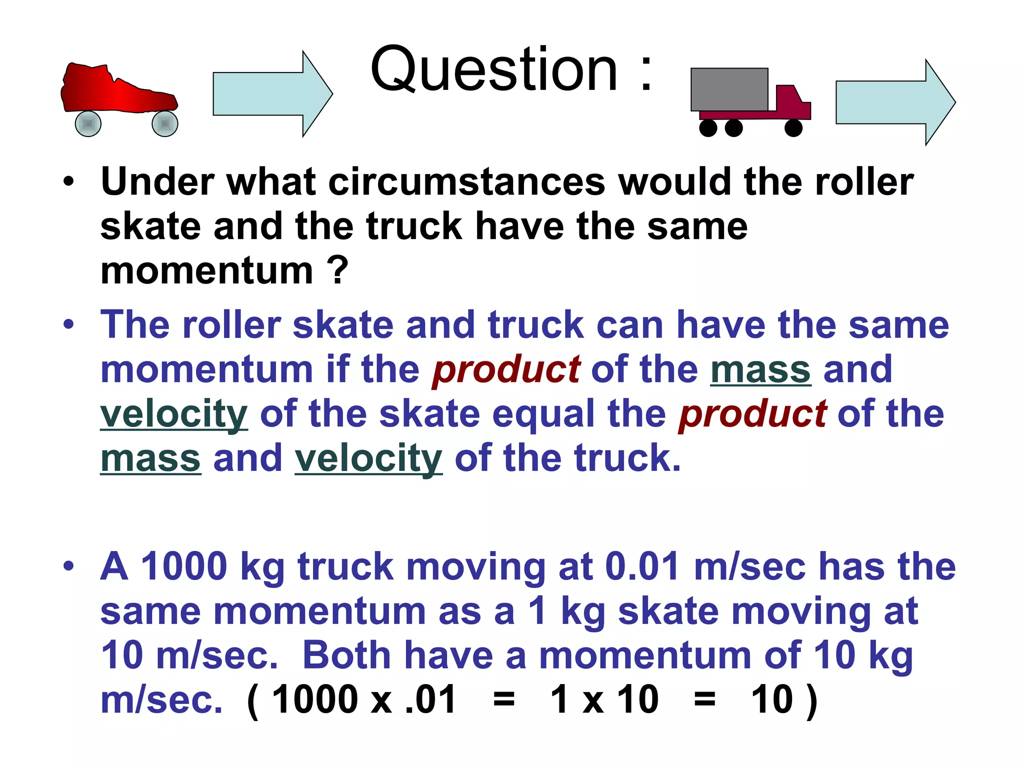 Question : Under what circumstances would the roller skate and the truck have the same momentum ? The roller skate and truck can have the same momentum if the product of the mass and velocity of the skate equal the product of the mass and velocity of the truck. A 1000 kg truck moving at 0.01 m/sec has the same momentum as a 1 kg skate moving at 10 m/sec. Both have a momentum of 10 kg m/sec. ( 1000 x .01 = 1 x 10 = 10 ) 1000 kg 1 kg .01 m/sec 10 m/sec