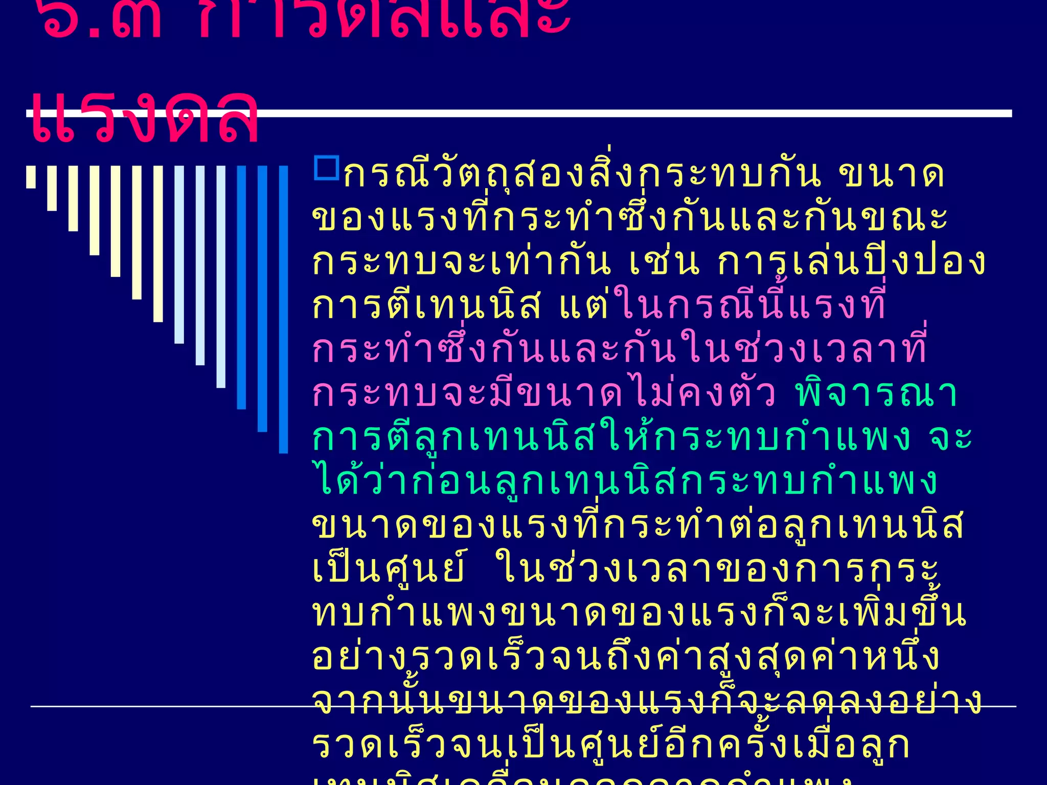 ๖.๓ การดลและ
แรงดล กรณีว ัต ถุส องสิ่ง กระทบกัน ขนาด
      ของแรงทีก ระทำา ซึง กัน และกัน ขณะ
                   ่       ่
      กระทบจะเท่า กัน เช่น การเล่น ปิง ปอง
      การตีเ ทนนิส แต่ใ นกรณีน ี้แ รงที่
      กระทำา ซึ่ง กัน และกัน ในช่ว งเวลาที่
      กระทบจะมีข นาดไม่ค งตัว พิจ ารณา
      การตีล ูก เทนนิส ให้ก ระทบกำา แพง จะ
      ได้ว ่า ก่อ นลูก เทนนิส กระทบกำา แพง
      ขนาดของแรงทีก ระทำา ต่อ ลูก เทนนิส
                         ่
      เป็น ศูน ย์ ในช่ว งเวลาของการกระ
      ทบกำา แพงขนาดของแรงก็จ ะเพิม ขึ้น     ่
      อย่า งรวดเร็ว จนถึง ค่า สูง สุด ค่า หนึ่ง
      จากนัน ขนาดของแรงก็จ ะลดลงอย่า ง
              ้
      รวดเร็ว จนเป็น ศูน ย์อ ีก ครั้ง เมือ ลูก
                                         ่
 