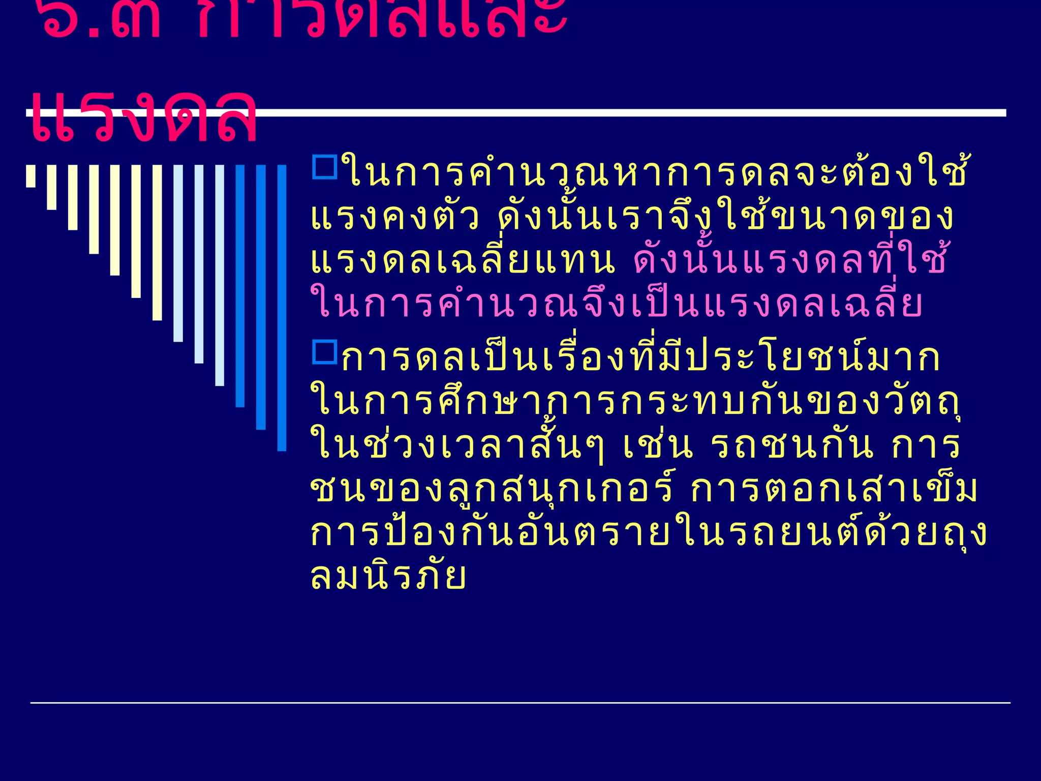 ๖.๓ การดลและ
แรงดล ในการคำา นวณหาการดลจะต้อ งใช้
      แรงคงตัว ดัง นัน เราจึง ใช้ข นาดของ
                      ้
      แรงดลเฉลี่ย แทน ดัง นัน แรงดลทีใ ช้
                              ้        ่
      ในการคำา นวณจึง เป็น แรงดลเฉลี่ย
      การดลเป็น เรื่อ งทีม ป ระโยชน์ม าก
                          ่ ี
      ในการศึก ษาการกระทบกัน ของวัต ถุ
      ในช่ว งเวลาสั้น ๆ เช่น รถชนกัน การ
      ชนของลูก สนุก เกอร์ การตอกเสาเข็ม
      การป้อ งกัน อัน ตรายในรถยนต์ด ้ว ยถุง
      ลมนิร ภัย
 