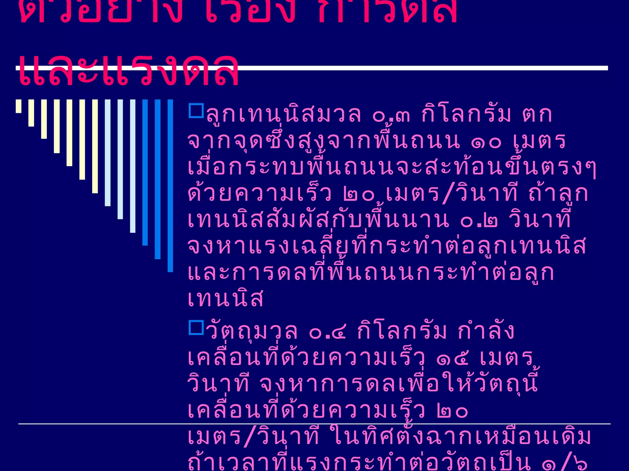 ตัวอย่าง เรือง การดล
            ่
และแรงดล
       ลูก เทนนิส มวล ๐.๓ กิโ ลกรัม ตก
       จากจุด ซึ่ง สูง จากพื้น ถนน ๑๐ เมตร
       เมือ กระทบพืน ถนนจะสะท้อ นขึ้น ตรงๆ
          ่              ้
       ด้ว ยความเร็ว ๒๐ เมตร/วิน าที ถ้า ลูก
       เทนนิส สัม ผัส กับ พื้น นาน ๐.๒ วิน าที
       จงหาแรงเฉลี่ย ทีก ระทำา ต่อ ลูก เทนนิส
                                ่
       และการดลทีพ น ถนนกระทำา ต่อ ลูก
                           ่ ื้
       เทนนิส
       วัต ถุม วล ๐.๔ กิโ ลกรัม กำา ลัง
       เคลื่อ นที่ด ว ยความเร็ว ๑๕ เมตร
                     ้
       วิน าที จงหาการดลเพือ ให้ว ัต ถุน ี้
                                  ่
       เคลื่อ นที่ด ว ยความเร็ว ๒๐
                       ้
       เมตร/วิน าที ในทิศ ตั้ง ฉากเหมือ นเดิม
       ถ้า เวลาทีแ รงกระทำา ต่อ วัต ถุเ ป็น ๑ /๖
                   ่
 