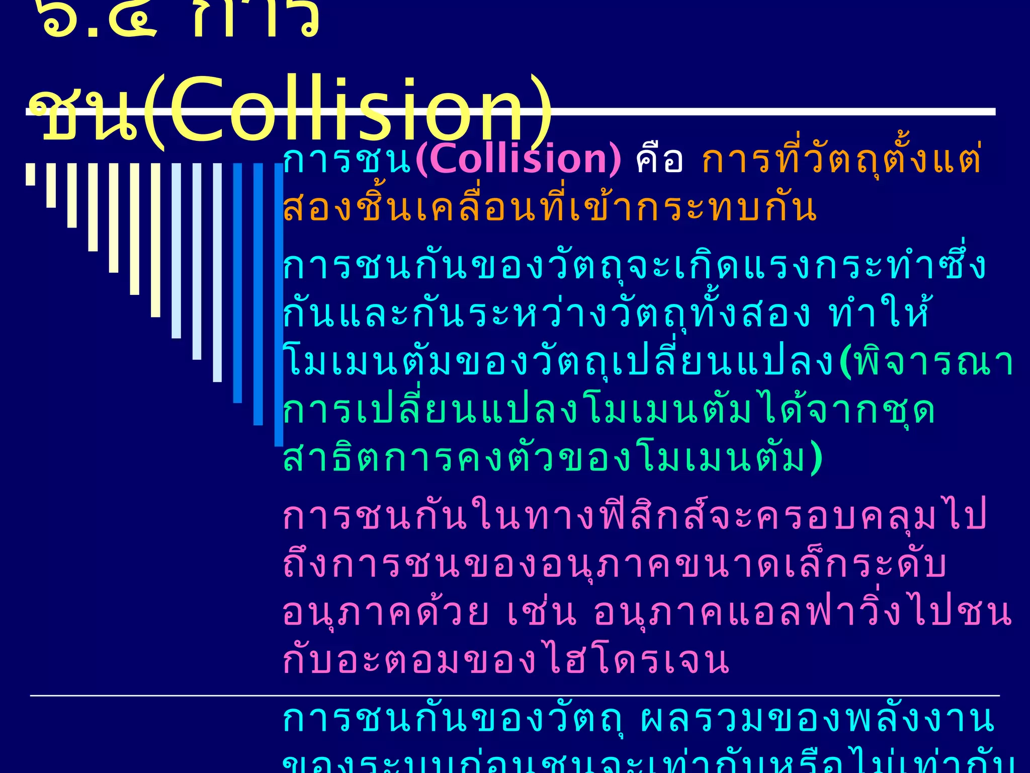 ๖.๔ การ
ชน(Collision) คือ การที่ว ต ถุต ั้ง แต่
      การชน(Collision)    ั
          สองชิ้น เคลื่อ นที่เ ข้า กระทบกัน
          การชนกัน ของวัต ถุจ ะเกิด แรงกระทำา ซึ่ง
          กัน และกัน ระหว่า งวัต ถุท ง สอง ทำา ให้
                                      ั้
          โมเมนตัม ของวัต ถุเ ปลี่ย นแปลง (พิจ ารณา
          การเปลี่ย นแปลงโมเมนตัม ได้จ ากชุด
          สาธิต การคงตัว ของโมเมนตัม )
          การชนกัน ในทางฟิส ก ส์จ ะครอบคลุม ไป
                                    ิ
          ถึง การชนของอนุภ าคขนาดเล็ก ระดับ
          อนุภ าคด้ว ย เช่น อนุภ าคแอลฟาวิ่ง ไปชน
          กับ อะตอมของไฮโดรเจน
          การชนกัน ของวัต ถุ ผลรวมของพลัง งาน
 