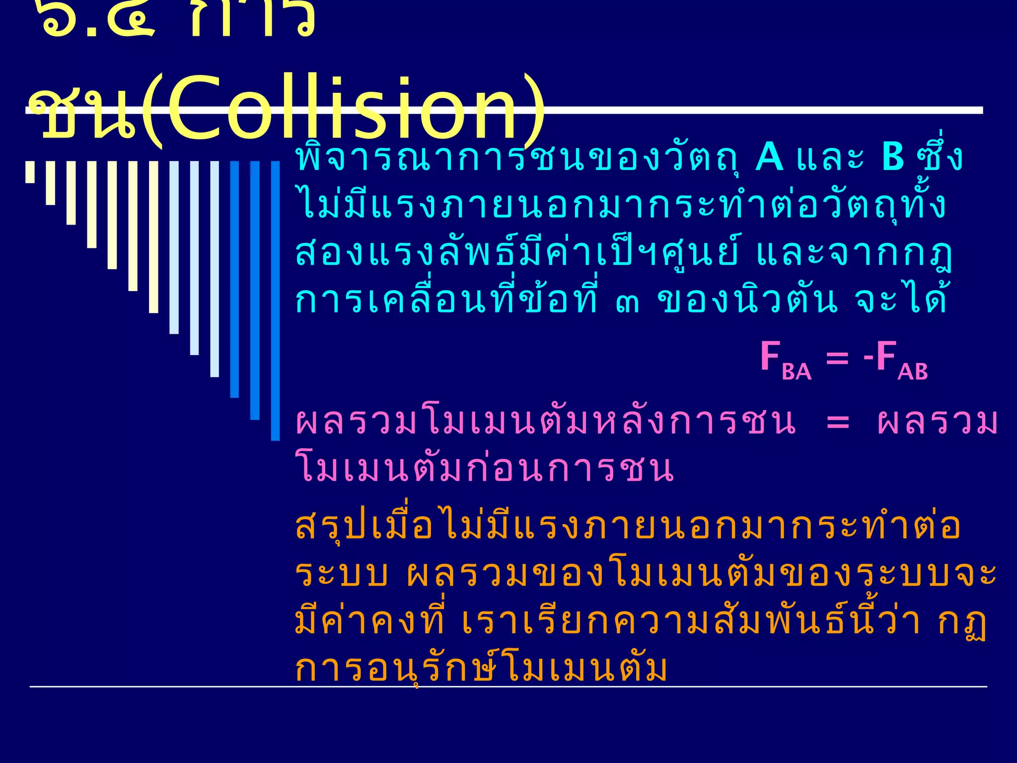 ๖.๔ การ
ชน(Collision)
      พิจ ารณาการชนของวัต ถุ A และ B ซึง
                                       ่
           ไม่ม แ รงภายนอกมากระทำา ต่อ วัต ถุท ง
                ี                                    ั้
           สองแรงลัพ ธ์ม ค ่า เป็ฯ ศูน ย์ และจากกฎ
                          ี
           การเคลื่อ นทีข ้อ ที่ ๓ ของนิว ตัน จะได้
                        ่
                                          FBA = -FAB
           ผลรวมโมเมนตัม หลัง การชน = ผลรวม
           โมเมนตัม ก่อ นการชน
           สรุป เมือ ไม่ม แ รงภายนอกมากระทำา ต่อ
                    ่      ี
           ระบบ ผลรวมของโมเมนตัม ของระบบจะ
           มีค ่า คงที่ เราเรีย กความสัม พัน ธ์น ว ่า กฏ
                                                 ี้
           การอนุร ัก ษ์โ มเมนตัม
 