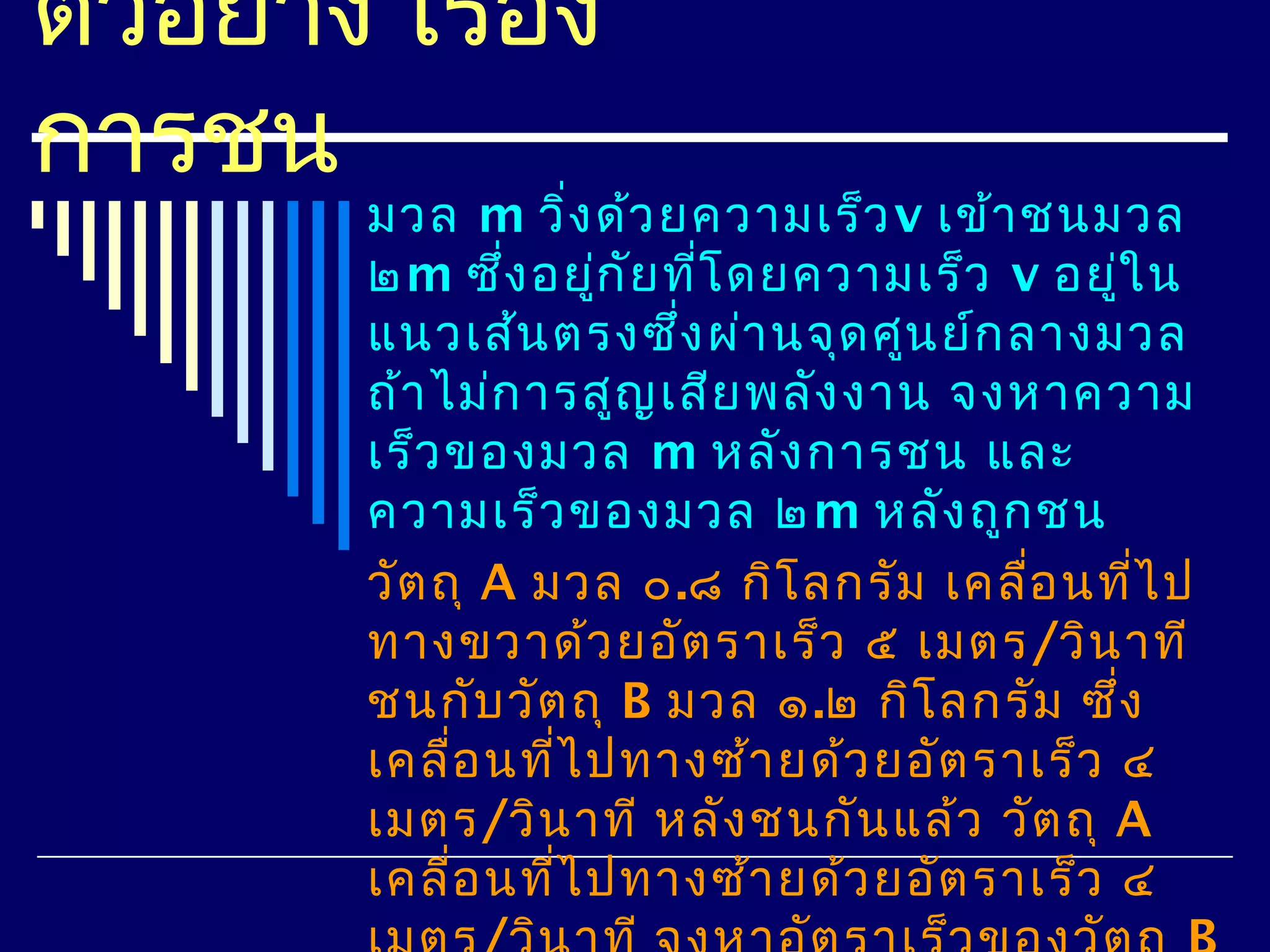 ตัวอย่าง เรือง
            ่
การชน
        มวล m วิ่ง ด้ว ยความเร็ว v เข้า ชนมวล
        ๒m ซึง อยูก ัย ทีโ ดยความเร็ว v อยูใ น
                ่     ่   ่                  ่
        แนวเส้น ตรงซึง ผ่า นจุด ศูน ย์ก ลางมวล
                        ่
        ถ้า ไม่ก ารสูญ เสีย พลัง งาน จงหาความ
        เร็ว ของมวล m หลัง การชน และ
        ความเร็ว ของมวล ๒m หลัง ถูก ชน
        วัต ถุ A มวล ๐.๘ กิโ ลกรัม เคลื่อ นทีไ ป
                                               ่
        ทางขวาด้ว ยอัต ราเร็ว ๕ เมตร/วิน าที
        ชนกับ วัต ถุ B มวล ๑.๒ กิโ ลกรัม ซึ่ง
        เคลื่อ นทีไ ปทางซ้า ยด้ว ยอัต ราเร็ว ๔
                  ่
        เมตร/วิน าที หลัง ชนกัน แล้ว วัต ถุ A
        เคลื่อ นทีไ ปทางซ้า ยด้ว ยอัต ราเร็ว ๔
                    ่
 