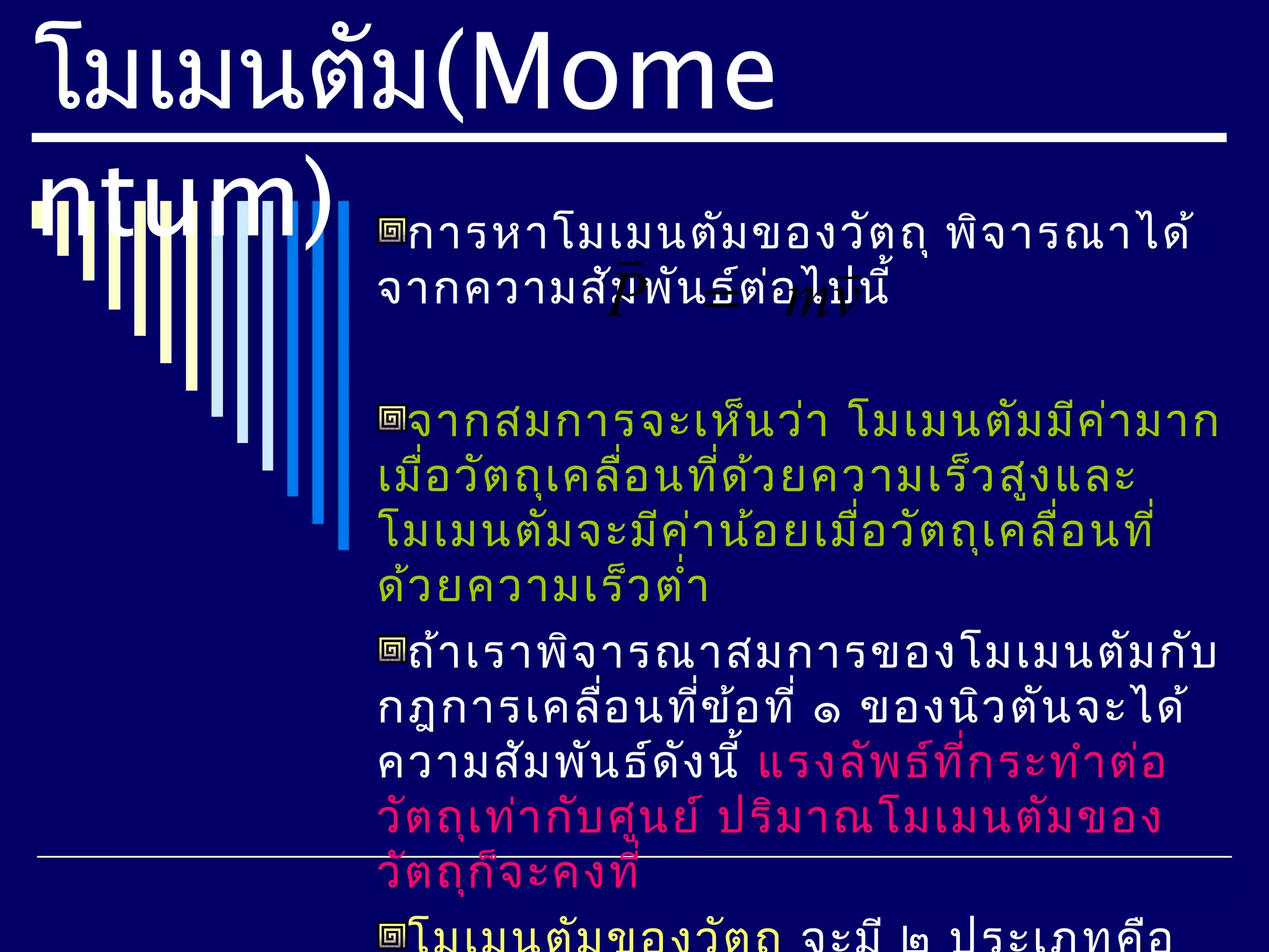 โมเมนตัม(Mome
ntum) การหาโมเมนตัม ของวัต ถุ พิจ ารณาได้
                      
            จากความสัPพัน=ต ่อ ไปนี้
                     ม   ธ์ mv

              จากสมการจะเห็น ว่า โมเมนตัม มีค ่า มาก
            เมื่อ วัต ถุเ คลือ นที่ด ้ว ยความเร็ว สูง และ
                             ่
            โมเมนตัม จะมีค ่า น้อ ยเมื่อ วัต ถุเ คลื่อ นที่
            ด้ว ยความเร็ว ตำ่า
              ถ้า เราพิจ ารณาสมการของโมเมนตัม กับ
            กฎการเคลื่อ นทีข ้อ ที่ ๑ ของนิว ตัน จะได้
                                  ่
            ความสัม พัน ธ์ด ง นี้ แรงลัพ ธ์ท ี่ก ระทำา ต่อ
                                ั
            วัต ถุเ ท่า กับ ศูน ย์ ปริม าณโมเมนตัม ของ
            วัต ถุก จ ะคงที่
                     ็
 