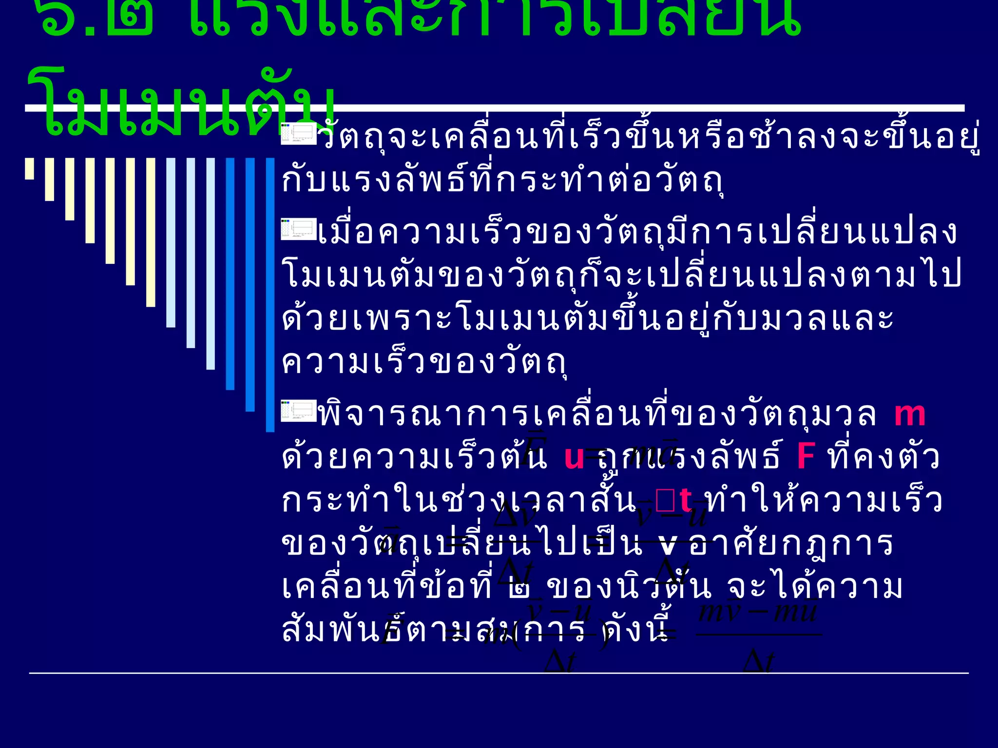 ๖.๒ แรงและการเปลี่ยน
โมเมนตัมต ถุจ ะเคลือ นที่เ ร็ว ขึ้น หรือ ช้า ลงจะขึ้น อยู่
        วั         ่
               กับ แรงลัพ ธ์ท ี่ก ระทำา ต่อ วัต ถุ
                  เมื่อ ความเร็ว ของวัต ถุม ีก ารเปลีย นแปลง
                                                         ่
               โมเมนตัม ของวัต ถุก จ ะเปลีย นแปลงตามไป
                                         ็      ่
               ด้ว ยเพราะโมเมนตัม ขึ้น อยู่ก บ มวลและ
                                                   ั
               ความเร็ว ของวัต ถุ
                  พิจ ารณาการเคลือ นที่ข องวัต ถุม วล m
                                     ่     
               ด้ว ยความเร็ว ต้F u= ก แรงลัพ ธ์ F ที่ค งตัว
                                   น ถู ma
               กระทำา                     
                         ในช่ว งเวลาสั้นvtuทำา ให้ค วามเร็ว
                               ∆v           −
                        a =่            =
               ของวัต ถุเ ปลีย นไปเป็น v อาศัย กฎการ
               เคลือ นที่ข ้อ ที่ ∆t ของนิว ตัน จะได้ค วาม
                    ่            ๒        ∆t         
                                    v −u       mv − mu
               สัม พันF ต ามสมการ ) ง นี้
                        ธ์ = m(          ดั =
                                     ∆t              ∆t
 