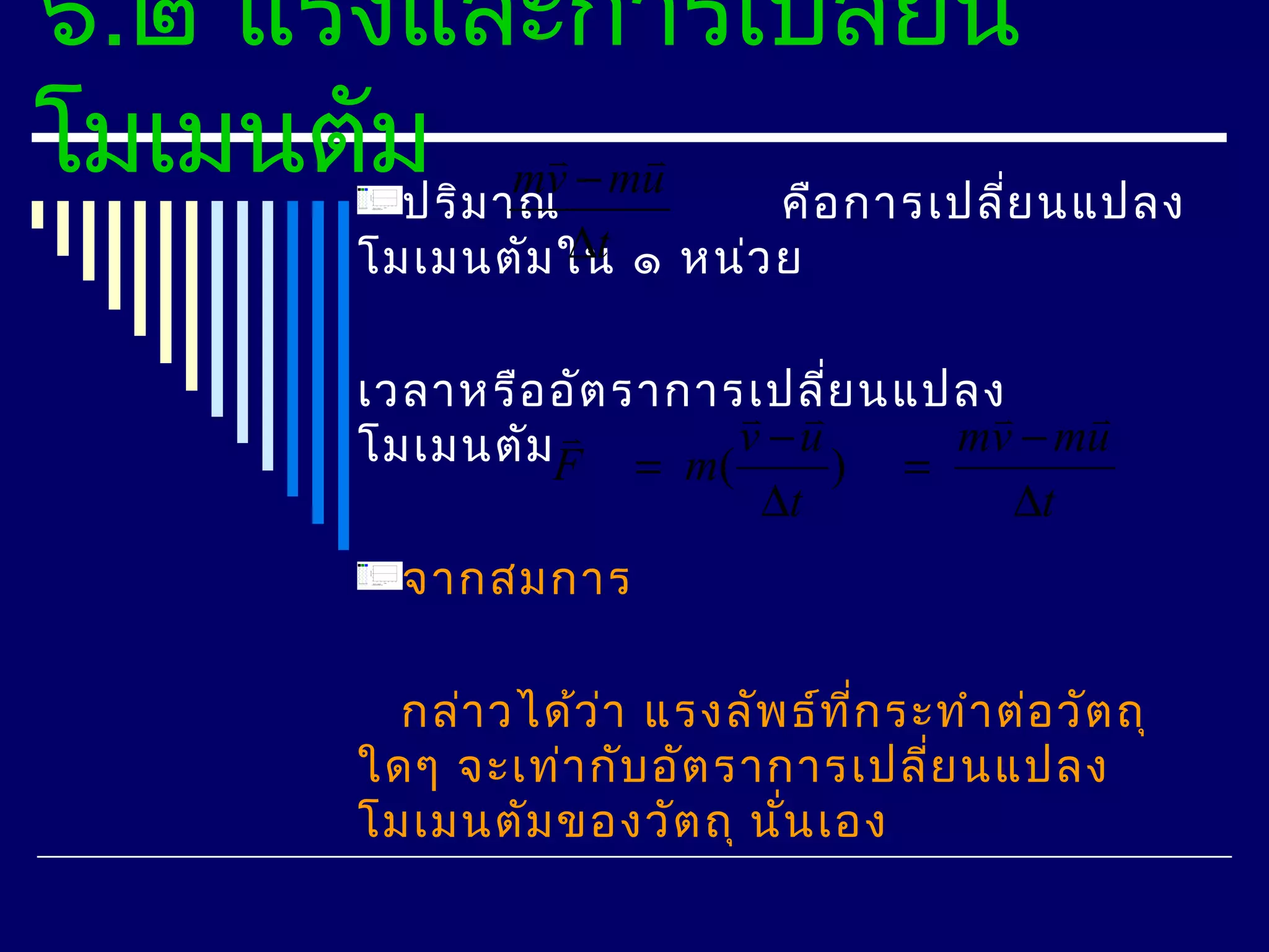 ๖.๒ แรงและการเปลี่ยน
โมเมนตัม ม าณv − mu คือ การเปลีย นแปลง
        ปริ
            m
                                 ่
                    ∆t
           โมเมนตัม ใน ๑ หน่ว ย

           เวลาหรือ อัต ราการเปลีย นแปลง
                              ่          
           โมเมนตัมF = m( v − u ) = mv − mu
                    
                              ∆t         ∆t
             จากสมการ

             กล่า วได้ว ่า แรงลัพ ธ์ท ี่ก ระทำา ต่อ วัต ถุ
           ใดๆ จะเท่า กับ อัต ราการเปลี่ย นแปลง
           โมเมนตัม ของวัต ถุ นั่น เอง
 