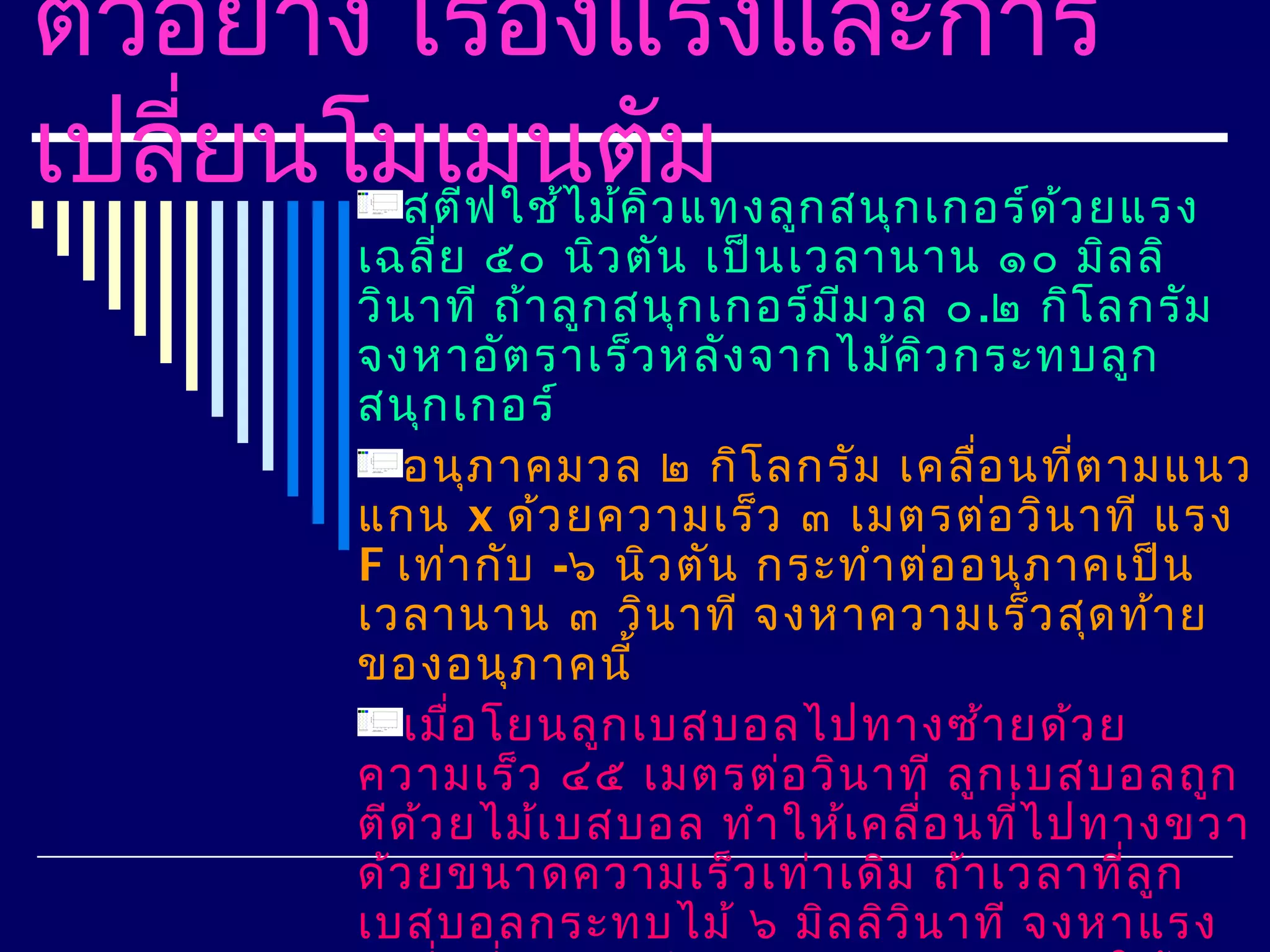 ตัวอย่าง เรืองแรงและการ
             ่
เปลี่ยนโมเมนตัิวม ก สนุก เกอร์ด ว ยแรง
         สตีฟ ใช้ไ ม้ค แทงลู    ้
          เฉลีย ๕๐ นิว ตัน เป็น เวลานาน ๑๐ มิล ลิ
                ่
          วิน าที ถ้า ลูก สนุก เกอร์ม ีม วล ๐ .๒ กิโ ลกรัม
          จงหาอัต ราเร็ว หลัง จากไม้ค ิว กระทบลูก
          สนุก เกอร์
             อนุภ าคมวล ๒ กิโ ลกรัม เคลือ นที่ต ามแนว
                                              ่
          แกน x ด้ว ยความเร็ว ๓ เมตรต่อ วิน าที แรง
          F เท่า กับ -๖ นิว ตัน กระทำา ต่อ อนุภ าคเป็น
          เวลานาน ๓ วิน าที จงหาความเร็ว สุด ท้า ย
          ของอนุภ าคนี้
             เมื่อ โยนลูก เบสบอลไปทางซ้า ยด้ว ย
          ความเร็ว ๔๕ เมตรต่อ วิน าที ลูก เบสบอลถูก
          ตีด ว ยไม้เ บสบอล ทำา ให้เ คลื่อ นทีไ ปทางขวา
              ้                                 ่
          ด้ว ยขนาดความเร็ว เท่า เดิม ถ้า เวลาที่ล ก   ู
          เบสบอลกระทบไม้ ๖ มิล ลิว ิน าที จงหาแรง
 