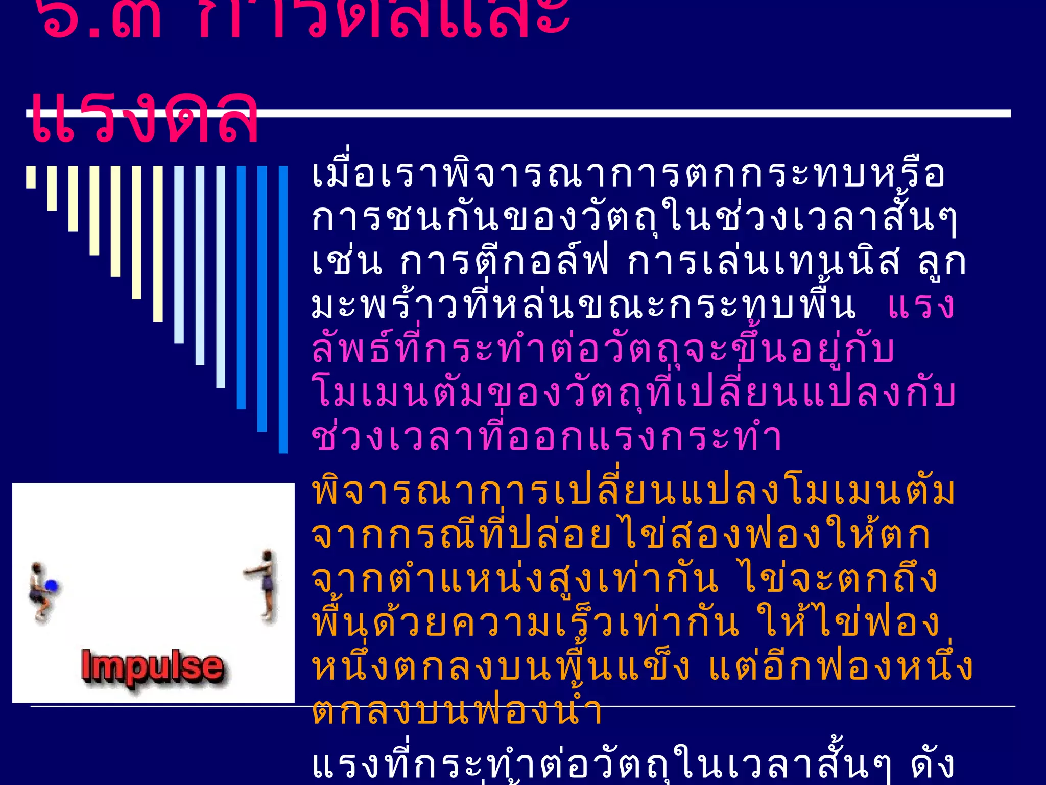 ๖.๓ การดลและ
แรงดล
      เมือ เราพิจ ารณาการตกกระทบหรือ
          ่
      การชนกัน ของวัต ถุใ นช่ว งเวลาสั้น ๆ
      เช่น การตีก อล์ฟ การเล่น เทนนิส ลูก
      มะพร้า วทีห ล่น ขณะกระทบพืน แรง
                   ่                      ้
      ลัพ ธ์ท ก ระทำา ต่อ วัต ถุจ ะขึ้น อยูก บ
                ี่                            ่ ั
      โมเมนตัม ของวัต ถุท เ ปลี่ย นแปลงกับ
                               ี่
      ช่ว งเวลาทีอ อกแรงกระทำา
                     ่
      พิจ ารณาการเปลี่ย นแปลงโมเมนตัม
      จากกรณีท ป ล่อ ยไข่ส องฟองให้ต ก
                       ี่
      จากตำา แหน่ง สูง เท่า กัน ไข่จ ะตกถึง
      พืน ด้ว ยความเร็ว เท่า กัน ให้ไ ข่ฟ อง
        ้
      หนึง ตกลงบนพืน แข็ง แต่อ ีก ฟองหนึง
            ่             ้                       ่
      ตกลงบนฟองนำ้า
      แรงทีก ระทำา ต่อ วัต ถุใ นเวลาสัน ๆ ดัง
              ่                             ้
 