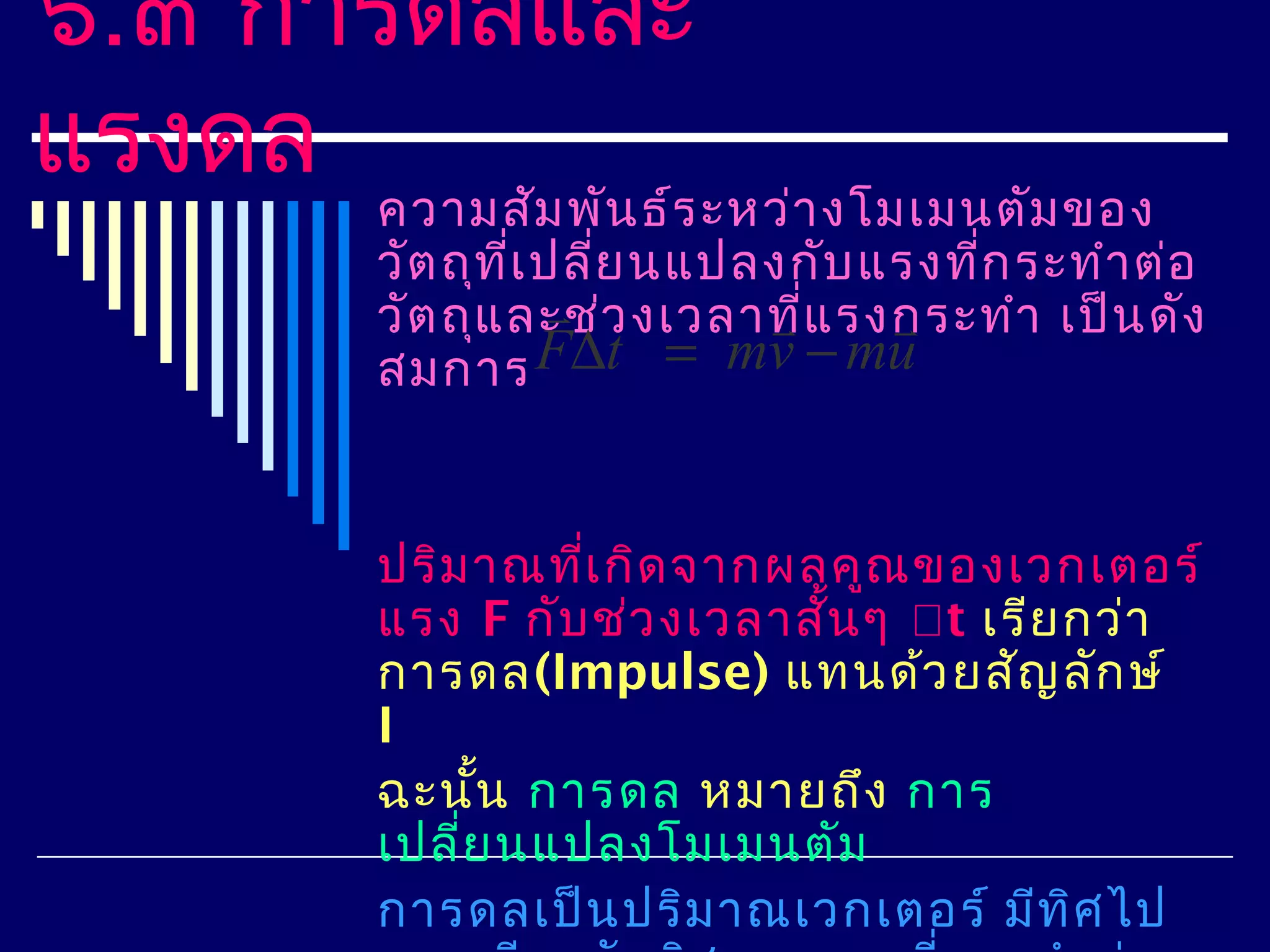 ๖.๓ การดลและ
แรงดล
      ความสัม พัน ธ์ร ะหว่า งโมเมนตัม ของ
      วัต ถุท เ ปลี่ย นแปลงกับ แรงทีก ระทำา ต่อ
              ี่                    ่
                 
      วัต ถุแ ละช่ว งเวลาทีแ รงกระทำา เป็น ดัง
                          ่    
      สมการ F∆t = mv − mu


      ปริม าณทีเ กิด จากผลคูณ ของเวกเตอร์
                ่
      แรง F กับ ช่ว งเวลาสั้น ๆ t เรีย กว่า
      การดล(Impulse) แทนด้ว ยสัญ ลัก ษ์
      I
      ฉะนัน การดล หมายถึง การ
           ้
      เปลี่ย นแปลงโมเมนตัม
      การดลเป็น ปริม าณเวกเตอร์ มีท ศ ไปิ
 