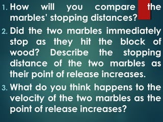 1. How will you compare the
marbles’ stopping distances?
2. Did the two marbles immediately
stop as they hit the block of
wood? Describe the stopping
distance of the two marbles as
their point of release increases.
3. What do you think happens to the
velocity of the two marbles as the
point of release increases?
 