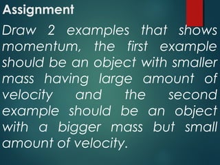 Assignment
Draw 2 examples that shows
momentum, the first example
should be an object with smaller
mass having large amount of
velocity and the second
example should be an object
with a bigger mass but small
amount of velocity.
 