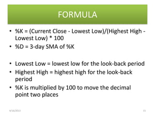 FORMULA
• %K = (Current Close - Lowest Low)/(Highest High -
  Lowest Low) * 100
• %D = 3-day SMA of %K

• Lowest Low = lowest low for the look-back period
• Highest High = highest high for the look-back
  period
• %K is multiplied by 100 to move the decimal
  point two places

4/16/2013                                         15
 