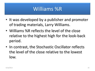 Williams %R
• It was developed by a publisher and promoter
  of trading materials, Larry Williams.
• Williams %R reflects the level of the close
  relative to the highest high for the look-back
  period.
• In contrast, the Stochastic Oscillator reflects
  the level of the close relative to the lowest
  low.

4/16/2013                                       19
 