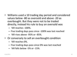• Williams used a 10 trading day period and considered
  values below -80 as oversold and above -20 as
  overbought. But they were not to be traded
  directly, instead his rule to buy an oversold was
      – %R reaches -100%.
      – Five trading days pass since -100% was last reached
      – %R rises above -95% or -85%.
• Or conversely to sell an overbought condition
      – %R reaches 0%.
      – Five trading days pass since 0% was last reached
      – %R falls below -5% or -15%.

4/16/2013                                                     23
 