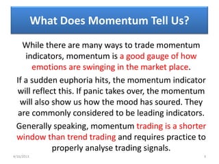 What Does Momentum Tell Us?
   While there are many ways to trade momentum
    indicators, momentum is a good gauge of how
      emotions are swinging in the market place.
 If a sudden euphoria hits, the momentum indicator
 will reflect this. If panic takes over, the momentum
  will also show us how the mood has soured. They
  are commonly considered to be leading indicators.
 Generally speaking, momentum trading is a shorter
 window than trend trading and requires practice to
            properly analyse trading signals.
4/16/2013                                           3
 